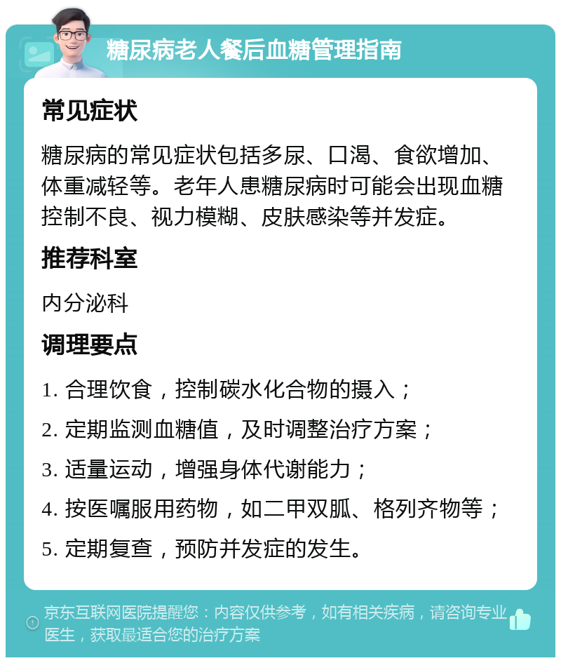 糖尿病老人餐后血糖管理指南 常见症状 糖尿病的常见症状包括多尿、口渴、食欲增加、体重减轻等。老年人患糖尿病时可能会出现血糖控制不良、视力模糊、皮肤感染等并发症。 推荐科室 内分泌科 调理要点 1. 合理饮食，控制碳水化合物的摄入； 2. 定期监测血糖值，及时调整治疗方案； 3. 适量运动，增强身体代谢能力； 4. 按医嘱服用药物，如二甲双胍、格列齐物等； 5. 定期复查，预防并发症的发生。