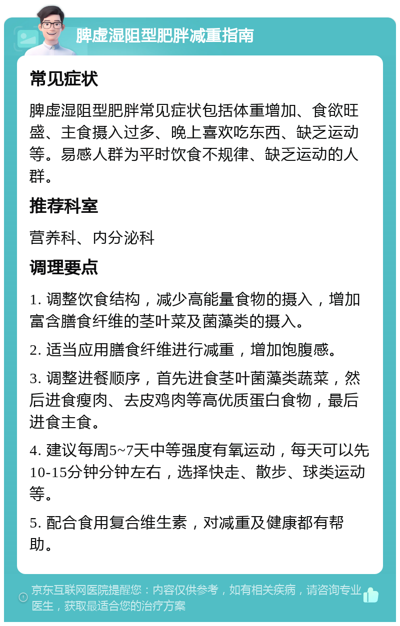 脾虚湿阻型肥胖减重指南 常见症状 脾虚湿阻型肥胖常见症状包括体重增加、食欲旺盛、主食摄入过多、晚上喜欢吃东西、缺乏运动等。易感人群为平时饮食不规律、缺乏运动的人群。 推荐科室 营养科、内分泌科 调理要点 1. 调整饮食结构，减少高能量食物的摄入，增加富含膳食纤维的茎叶菜及菌藻类的摄入。 2. 适当应用膳食纤维进行减重，增加饱腹感。 3. 调整进餐顺序，首先进食茎叶菌藻类蔬菜，然后进食瘦肉、去皮鸡肉等高优质蛋白食物，最后进食主食。 4. 建议每周5~7天中等强度有氧运动，每天可以先10-15分钟分钟左右，选择快走、散步、球类运动等。 5. 配合食用复合维生素，对减重及健康都有帮助。