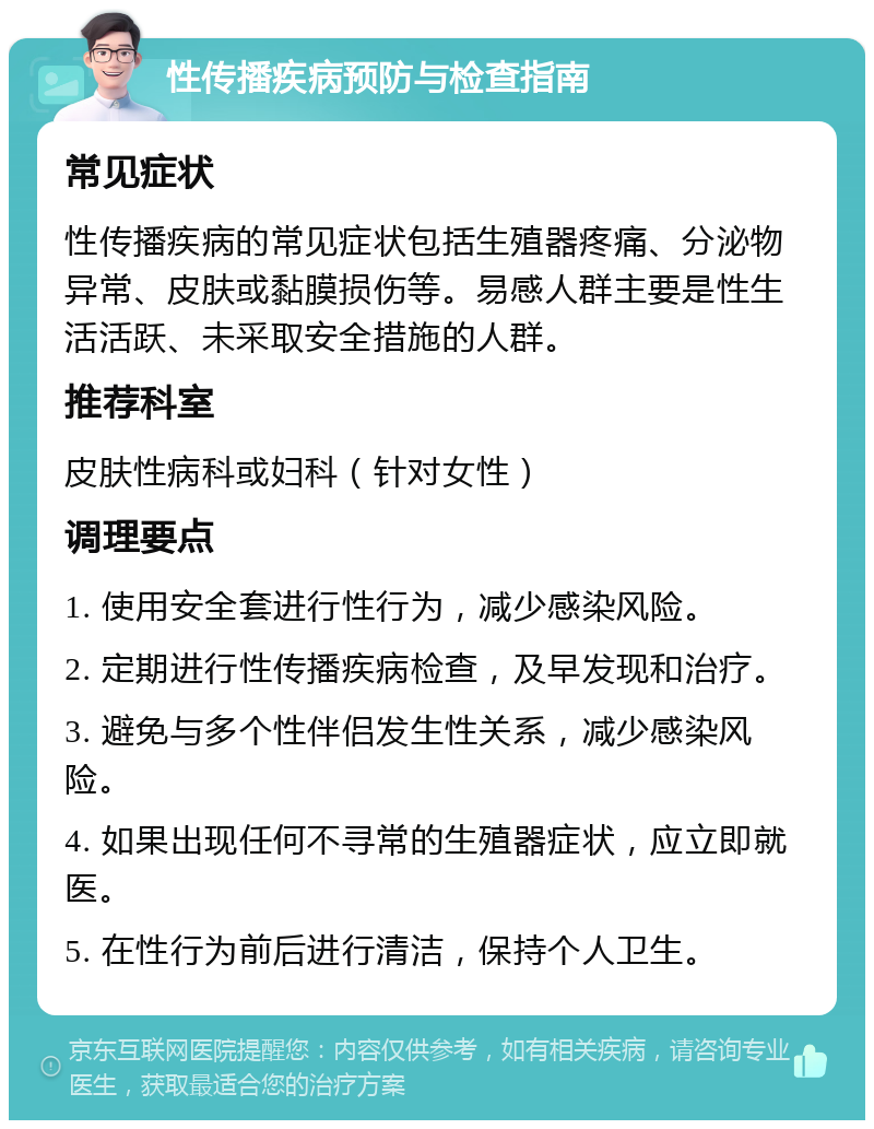 性传播疾病预防与检查指南 常见症状 性传播疾病的常见症状包括生殖器疼痛、分泌物异常、皮肤或黏膜损伤等。易感人群主要是性生活活跃、未采取安全措施的人群。 推荐科室 皮肤性病科或妇科（针对女性） 调理要点 1. 使用安全套进行性行为，减少感染风险。 2. 定期进行性传播疾病检查，及早发现和治疗。 3. 避免与多个性伴侣发生性关系，减少感染风险。 4. 如果出现任何不寻常的生殖器症状，应立即就医。 5. 在性行为前后进行清洁，保持个人卫生。