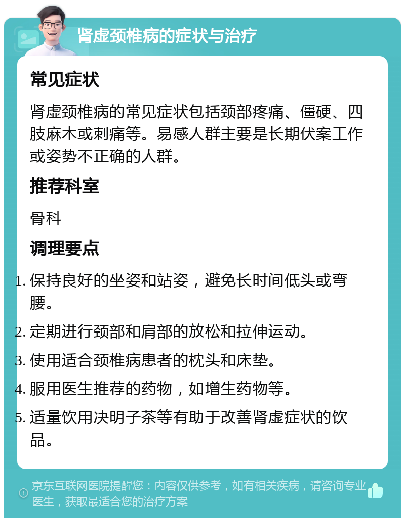 肾虚颈椎病的症状与治疗 常见症状 肾虚颈椎病的常见症状包括颈部疼痛、僵硬、四肢麻木或刺痛等。易感人群主要是长期伏案工作或姿势不正确的人群。 推荐科室 骨科 调理要点 保持良好的坐姿和站姿，避免长时间低头或弯腰。 定期进行颈部和肩部的放松和拉伸运动。 使用适合颈椎病患者的枕头和床垫。 服用医生推荐的药物，如增生药物等。 适量饮用决明子茶等有助于改善肾虚症状的饮品。