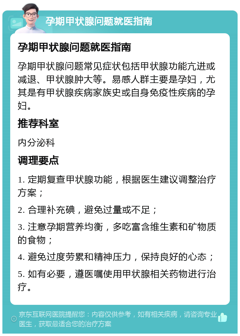 孕期甲状腺问题就医指南 孕期甲状腺问题就医指南 孕期甲状腺问题常见症状包括甲状腺功能亢进或减退、甲状腺肿大等。易感人群主要是孕妇，尤其是有甲状腺疾病家族史或自身免疫性疾病的孕妇。 推荐科室 内分泌科 调理要点 1. 定期复查甲状腺功能，根据医生建议调整治疗方案； 2. 合理补充碘，避免过量或不足； 3. 注意孕期营养均衡，多吃富含维生素和矿物质的食物； 4. 避免过度劳累和精神压力，保持良好的心态； 5. 如有必要，遵医嘱使用甲状腺相关药物进行治疗。