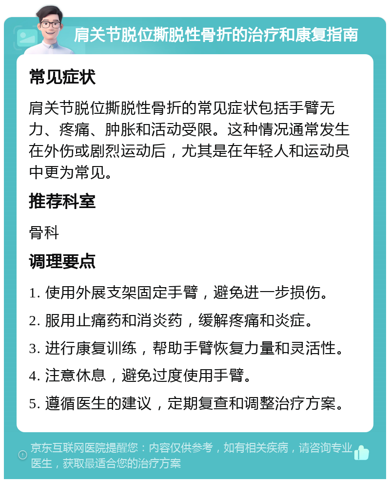 肩关节脱位撕脱性骨折的治疗和康复指南 常见症状 肩关节脱位撕脱性骨折的常见症状包括手臂无力、疼痛、肿胀和活动受限。这种情况通常发生在外伤或剧烈运动后，尤其是在年轻人和运动员中更为常见。 推荐科室 骨科 调理要点 1. 使用外展支架固定手臂，避免进一步损伤。 2. 服用止痛药和消炎药，缓解疼痛和炎症。 3. 进行康复训练，帮助手臂恢复力量和灵活性。 4. 注意休息，避免过度使用手臂。 5. 遵循医生的建议，定期复查和调整治疗方案。