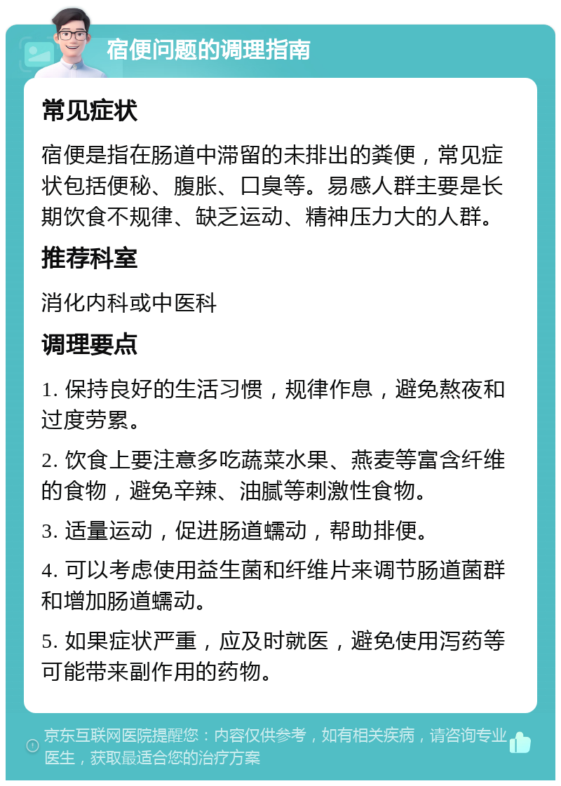 宿便问题的调理指南 常见症状 宿便是指在肠道中滞留的未排出的粪便，常见症状包括便秘、腹胀、口臭等。易感人群主要是长期饮食不规律、缺乏运动、精神压力大的人群。 推荐科室 消化内科或中医科 调理要点 1. 保持良好的生活习惯，规律作息，避免熬夜和过度劳累。 2. 饮食上要注意多吃蔬菜水果、燕麦等富含纤维的食物，避免辛辣、油腻等刺激性食物。 3. 适量运动，促进肠道蠕动，帮助排便。 4. 可以考虑使用益生菌和纤维片来调节肠道菌群和增加肠道蠕动。 5. 如果症状严重，应及时就医，避免使用泻药等可能带来副作用的药物。