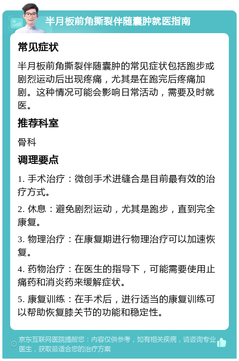 半月板前角撕裂伴随囊肿就医指南 常见症状 半月板前角撕裂伴随囊肿的常见症状包括跑步或剧烈运动后出现疼痛，尤其是在跑完后疼痛加剧。这种情况可能会影响日常活动，需要及时就医。 推荐科室 骨科 调理要点 1. 手术治疗：微创手术进缝合是目前最有效的治疗方式。 2. 休息：避免剧烈运动，尤其是跑步，直到完全康复。 3. 物理治疗：在康复期进行物理治疗可以加速恢复。 4. 药物治疗：在医生的指导下，可能需要使用止痛药和消炎药来缓解症状。 5. 康复训练：在手术后，进行适当的康复训练可以帮助恢复膝关节的功能和稳定性。