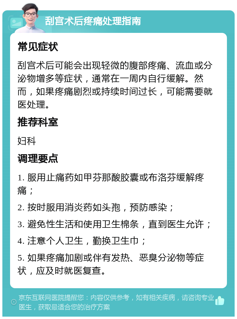 刮宫术后疼痛处理指南 常见症状 刮宫术后可能会出现轻微的腹部疼痛、流血或分泌物增多等症状，通常在一周内自行缓解。然而，如果疼痛剧烈或持续时间过长，可能需要就医处理。 推荐科室 妇科 调理要点 1. 服用止痛药如甲芬那酸胶囊或布洛芬缓解疼痛； 2. 按时服用消炎药如头孢，预防感染； 3. 避免性生活和使用卫生棉条，直到医生允许； 4. 注意个人卫生，勤换卫生巾； 5. 如果疼痛加剧或伴有发热、恶臭分泌物等症状，应及时就医复查。