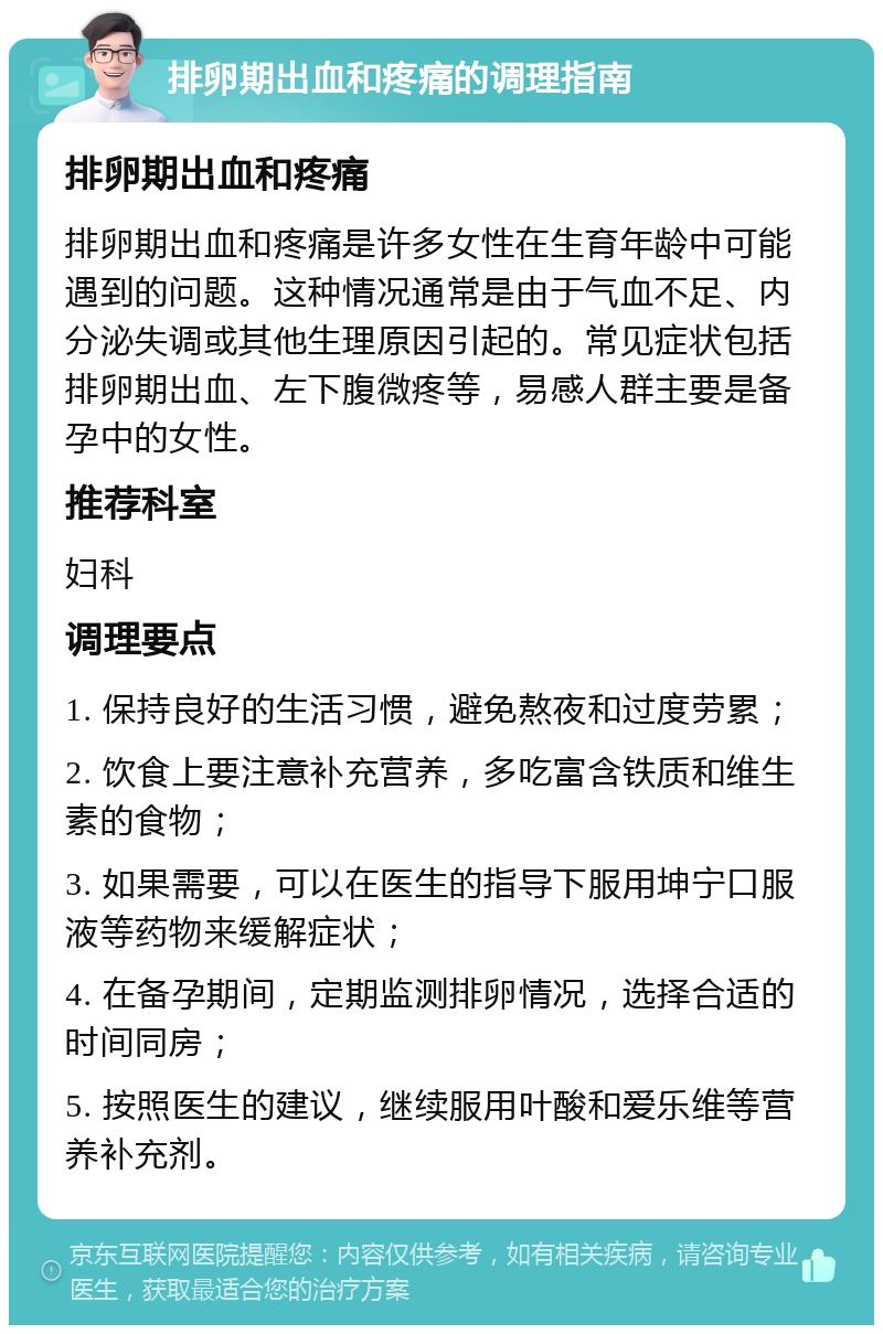 排卵期出血和疼痛的调理指南 排卵期出血和疼痛 排卵期出血和疼痛是许多女性在生育年龄中可能遇到的问题。这种情况通常是由于气血不足、内分泌失调或其他生理原因引起的。常见症状包括排卵期出血、左下腹微疼等，易感人群主要是备孕中的女性。 推荐科室 妇科 调理要点 1. 保持良好的生活习惯，避免熬夜和过度劳累； 2. 饮食上要注意补充营养，多吃富含铁质和维生素的食物； 3. 如果需要，可以在医生的指导下服用坤宁口服液等药物来缓解症状； 4. 在备孕期间，定期监测排卵情况，选择合适的时间同房； 5. 按照医生的建议，继续服用叶酸和爱乐维等营养补充剂。