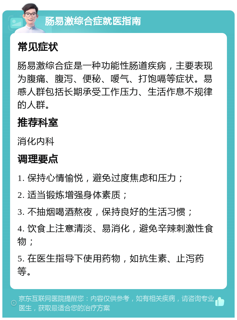 肠易激综合症就医指南 常见症状 肠易激综合症是一种功能性肠道疾病，主要表现为腹痛、腹泻、便秘、嗳气、打饱嗝等症状。易感人群包括长期承受工作压力、生活作息不规律的人群。 推荐科室 消化内科 调理要点 1. 保持心情愉悦，避免过度焦虑和压力； 2. 适当锻炼增强身体素质； 3. 不抽烟喝酒熬夜，保持良好的生活习惯； 4. 饮食上注意清淡、易消化，避免辛辣刺激性食物； 5. 在医生指导下使用药物，如抗生素、止泻药等。