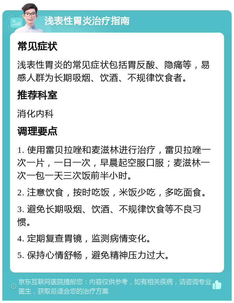 浅表性胃炎治疗指南 常见症状 浅表性胃炎的常见症状包括胃反酸、隐痛等，易感人群为长期吸烟、饮酒、不规律饮食者。 推荐科室 消化内科 调理要点 1. 使用雷贝拉唑和麦滋林进行治疗，雷贝拉唑一次一片，一日一次，早晨起空服口服；麦滋林一次一包一天三次饭前半小时。 2. 注意饮食，按时吃饭，米饭少吃，多吃面食。 3. 避免长期吸烟、饮酒、不规律饮食等不良习惯。 4. 定期复查胃镜，监测病情变化。 5. 保持心情舒畅，避免精神压力过大。