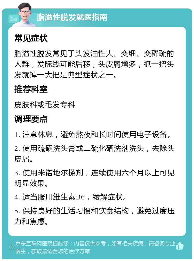 脂溢性脱发就医指南 常见症状 脂溢性脱发常见于头发油性大、变细、变稀疏的人群，发际线可能后移，头皮屑增多，抓一把头发就掉一大把是典型症状之一。 推荐科室 皮肤科或毛发专科 调理要点 1. 注意休息，避免熬夜和长时间使用电子设备。 2. 使用硫磺洗头膏或二硫化硒洗剂洗头，去除头皮屑。 3. 使用米诺地尔搽剂，连续使用六个月以上可见明显效果。 4. 适当服用维生素B6，缓解症状。 5. 保持良好的生活习惯和饮食结构，避免过度压力和焦虑。