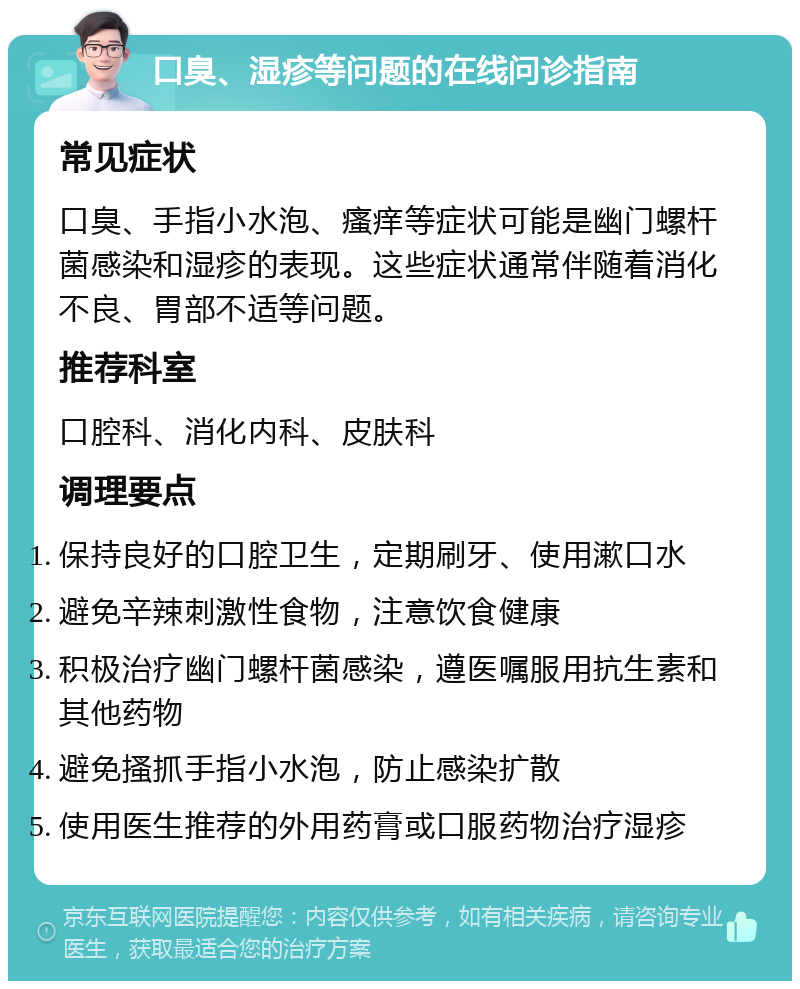 口臭、湿疹等问题的在线问诊指南 常见症状 口臭、手指小水泡、瘙痒等症状可能是幽门螺杆菌感染和湿疹的表现。这些症状通常伴随着消化不良、胃部不适等问题。 推荐科室 口腔科、消化内科、皮肤科 调理要点 保持良好的口腔卫生，定期刷牙、使用漱口水 避免辛辣刺激性食物，注意饮食健康 积极治疗幽门螺杆菌感染，遵医嘱服用抗生素和其他药物 避免搔抓手指小水泡，防止感染扩散 使用医生推荐的外用药膏或口服药物治疗湿疹