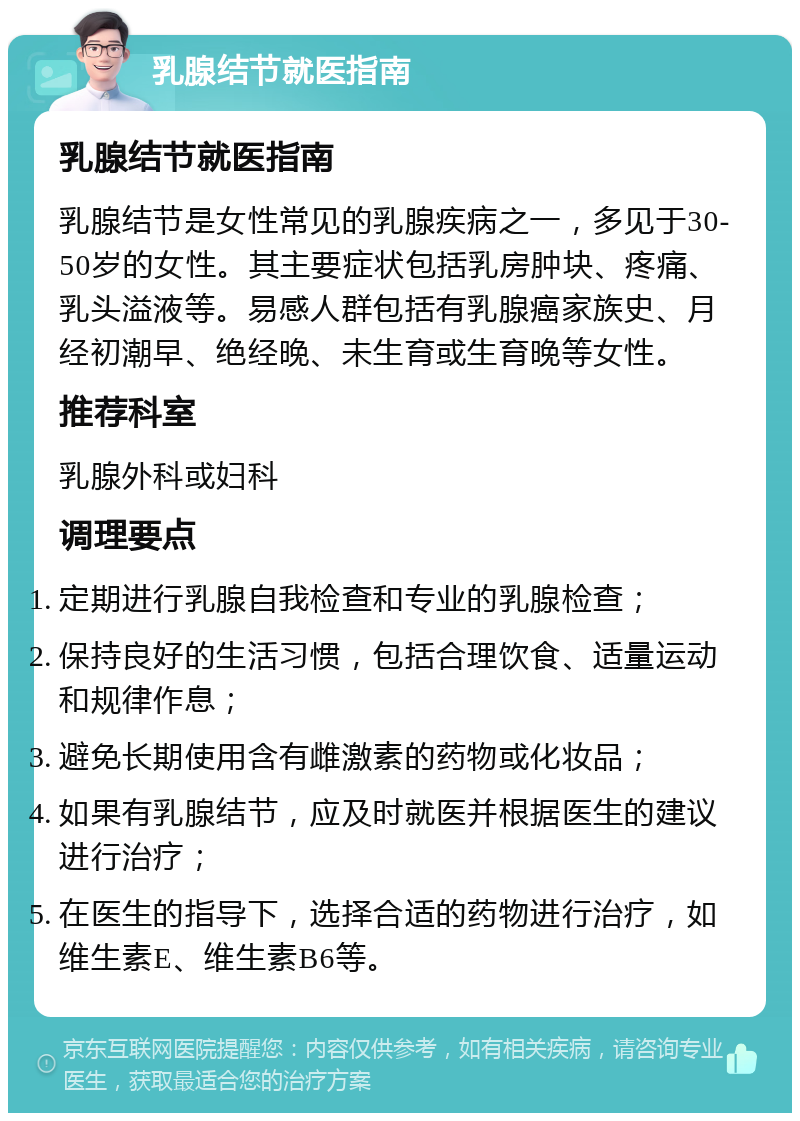 乳腺结节就医指南 乳腺结节就医指南 乳腺结节是女性常见的乳腺疾病之一，多见于30-50岁的女性。其主要症状包括乳房肿块、疼痛、乳头溢液等。易感人群包括有乳腺癌家族史、月经初潮早、绝经晚、未生育或生育晚等女性。 推荐科室 乳腺外科或妇科 调理要点 定期进行乳腺自我检查和专业的乳腺检查； 保持良好的生活习惯，包括合理饮食、适量运动和规律作息； 避免长期使用含有雌激素的药物或化妆品； 如果有乳腺结节，应及时就医并根据医生的建议进行治疗； 在医生的指导下，选择合适的药物进行治疗，如维生素E、维生素B6等。