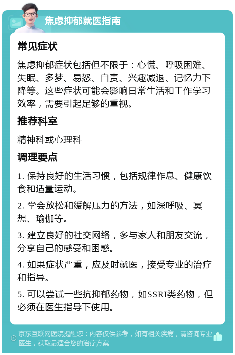 焦虑抑郁就医指南 常见症状 焦虑抑郁症状包括但不限于：心慌、呼吸困难、失眠、多梦、易怒、自责、兴趣减退、记忆力下降等。这些症状可能会影响日常生活和工作学习效率，需要引起足够的重视。 推荐科室 精神科或心理科 调理要点 1. 保持良好的生活习惯，包括规律作息、健康饮食和适量运动。 2. 学会放松和缓解压力的方法，如深呼吸、冥想、瑜伽等。 3. 建立良好的社交网络，多与家人和朋友交流，分享自己的感受和困惑。 4. 如果症状严重，应及时就医，接受专业的治疗和指导。 5. 可以尝试一些抗抑郁药物，如SSRI类药物，但必须在医生指导下使用。