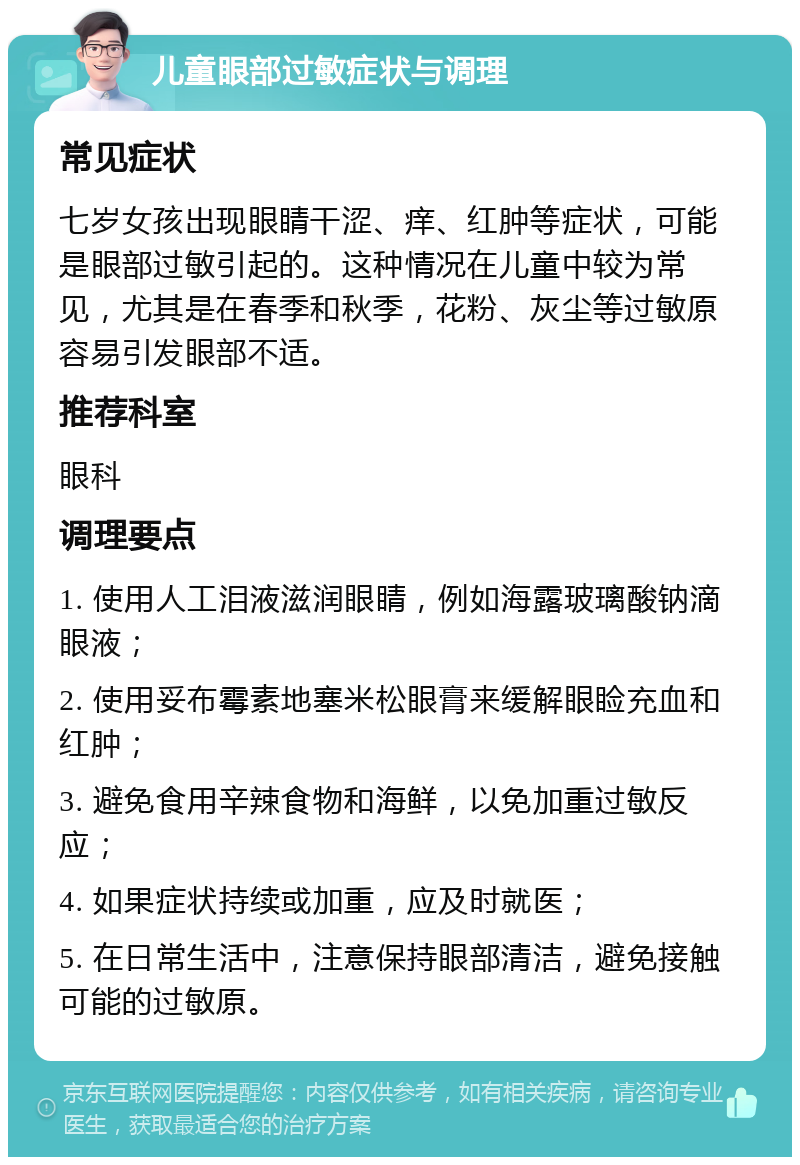 儿童眼部过敏症状与调理 常见症状 七岁女孩出现眼睛干涩、痒、红肿等症状，可能是眼部过敏引起的。这种情况在儿童中较为常见，尤其是在春季和秋季，花粉、灰尘等过敏原容易引发眼部不适。 推荐科室 眼科 调理要点 1. 使用人工泪液滋润眼睛，例如海露玻璃酸钠滴眼液； 2. 使用妥布霉素地塞米松眼膏来缓解眼睑充血和红肿； 3. 避免食用辛辣食物和海鲜，以免加重过敏反应； 4. 如果症状持续或加重，应及时就医； 5. 在日常生活中，注意保持眼部清洁，避免接触可能的过敏原。