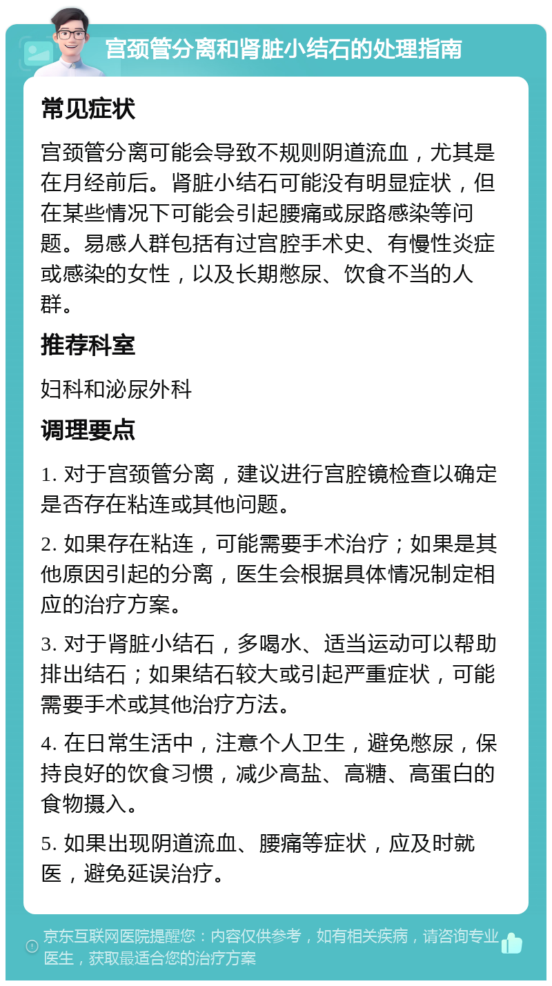 宫颈管分离和肾脏小结石的处理指南 常见症状 宫颈管分离可能会导致不规则阴道流血，尤其是在月经前后。肾脏小结石可能没有明显症状，但在某些情况下可能会引起腰痛或尿路感染等问题。易感人群包括有过宫腔手术史、有慢性炎症或感染的女性，以及长期憋尿、饮食不当的人群。 推荐科室 妇科和泌尿外科 调理要点 1. 对于宫颈管分离，建议进行宫腔镜检查以确定是否存在粘连或其他问题。 2. 如果存在粘连，可能需要手术治疗；如果是其他原因引起的分离，医生会根据具体情况制定相应的治疗方案。 3. 对于肾脏小结石，多喝水、适当运动可以帮助排出结石；如果结石较大或引起严重症状，可能需要手术或其他治疗方法。 4. 在日常生活中，注意个人卫生，避免憋尿，保持良好的饮食习惯，减少高盐、高糖、高蛋白的食物摄入。 5. 如果出现阴道流血、腰痛等症状，应及时就医，避免延误治疗。