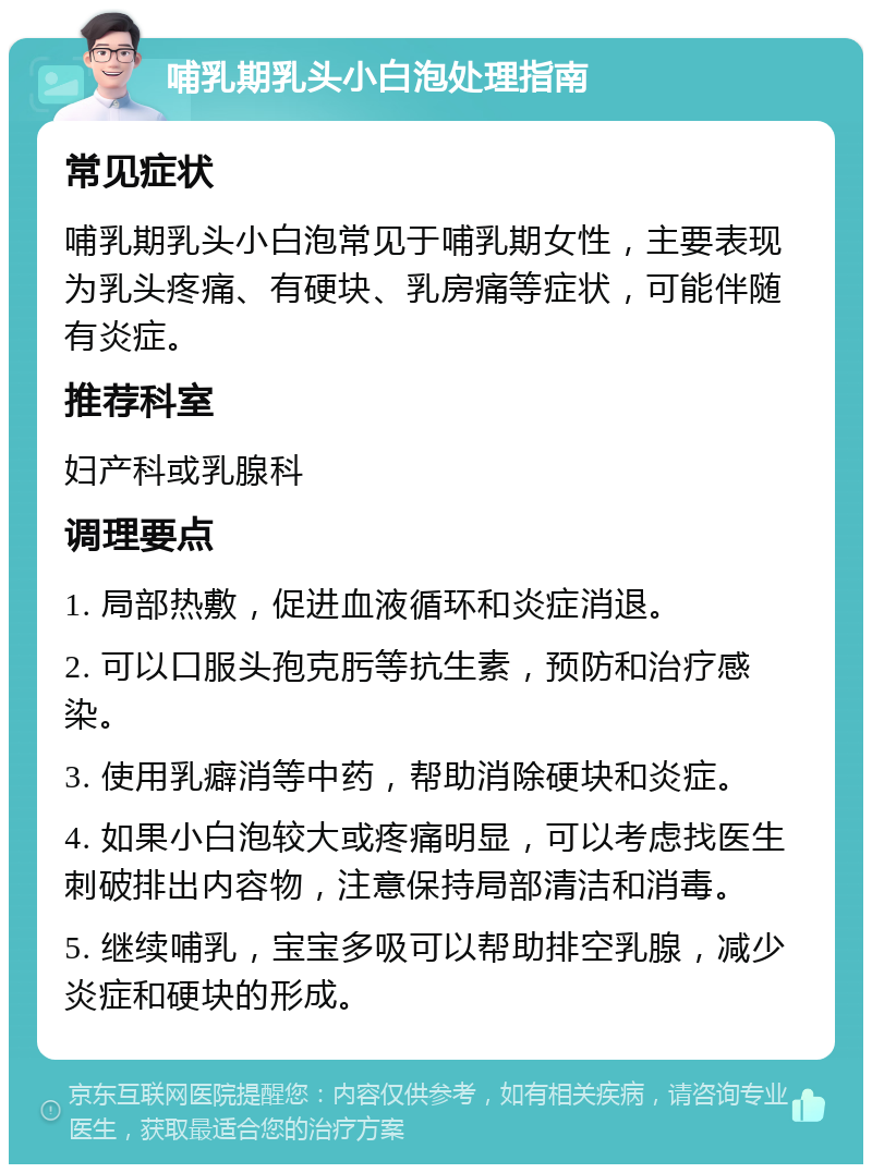 哺乳期乳头小白泡处理指南 常见症状 哺乳期乳头小白泡常见于哺乳期女性，主要表现为乳头疼痛、有硬块、乳房痛等症状，可能伴随有炎症。 推荐科室 妇产科或乳腺科 调理要点 1. 局部热敷，促进血液循环和炎症消退。 2. 可以口服头孢克肟等抗生素，预防和治疗感染。 3. 使用乳癖消等中药，帮助消除硬块和炎症。 4. 如果小白泡较大或疼痛明显，可以考虑找医生刺破排出内容物，注意保持局部清洁和消毒。 5. 继续哺乳，宝宝多吸可以帮助排空乳腺，减少炎症和硬块的形成。