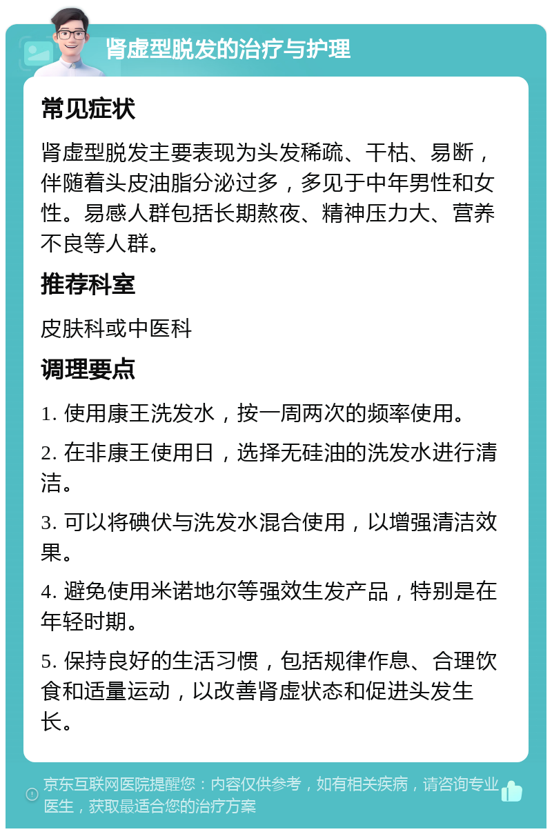 肾虚型脱发的治疗与护理 常见症状 肾虚型脱发主要表现为头发稀疏、干枯、易断，伴随着头皮油脂分泌过多，多见于中年男性和女性。易感人群包括长期熬夜、精神压力大、营养不良等人群。 推荐科室 皮肤科或中医科 调理要点 1. 使用康王洗发水，按一周两次的频率使用。 2. 在非康王使用日，选择无硅油的洗发水进行清洁。 3. 可以将碘伏与洗发水混合使用，以增强清洁效果。 4. 避免使用米诺地尔等强效生发产品，特别是在年轻时期。 5. 保持良好的生活习惯，包括规律作息、合理饮食和适量运动，以改善肾虚状态和促进头发生长。