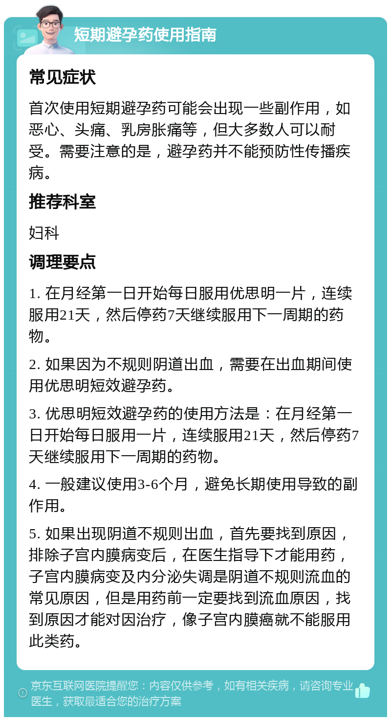 短期避孕药使用指南 常见症状 首次使用短期避孕药可能会出现一些副作用，如恶心、头痛、乳房胀痛等，但大多数人可以耐受。需要注意的是，避孕药并不能预防性传播疾病。 推荐科室 妇科 调理要点 1. 在月经第一日开始每日服用优思明一片，连续服用21天，然后停药7天继续服用下一周期的药物。 2. 如果因为不规则阴道出血，需要在出血期间使用优思明短效避孕药。 3. 优思明短效避孕药的使用方法是：在月经第一日开始每日服用一片，连续服用21天，然后停药7天继续服用下一周期的药物。 4. 一般建议使用3-6个月，避免长期使用导致的副作用。 5. 如果出现阴道不规则出血，首先要找到原因，排除子宫内膜病变后，在医生指导下才能用药，子宫内膜病变及内分泌失调是阴道不规则流血的常见原因，但是用药前一定要找到流血原因，找到原因才能对因治疗，像子宫内膜癌就不能服用此类药。