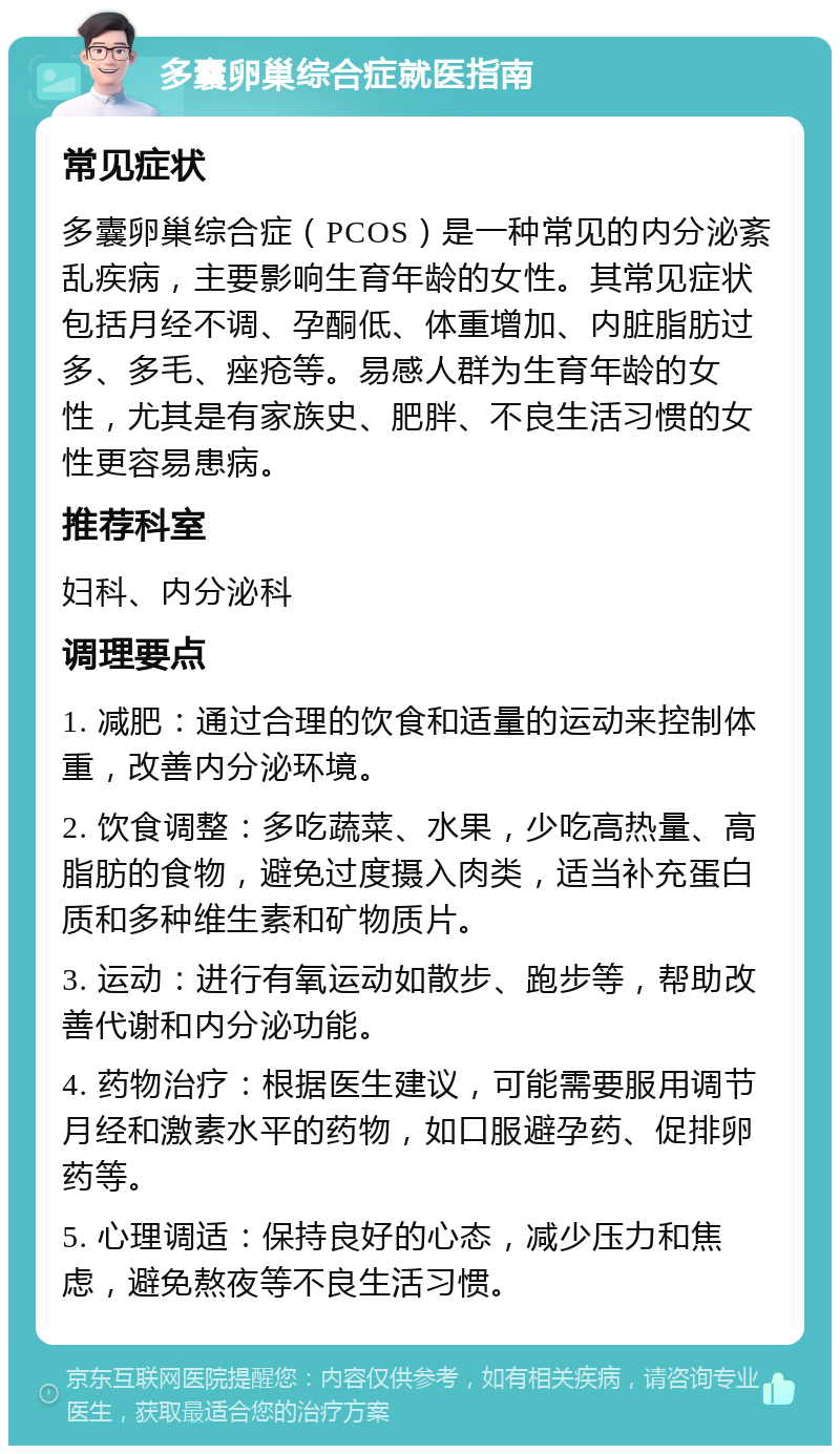 多囊卵巢综合症就医指南 常见症状 多囊卵巢综合症（PCOS）是一种常见的内分泌紊乱疾病，主要影响生育年龄的女性。其常见症状包括月经不调、孕酮低、体重增加、内脏脂肪过多、多毛、痤疮等。易感人群为生育年龄的女性，尤其是有家族史、肥胖、不良生活习惯的女性更容易患病。 推荐科室 妇科、内分泌科 调理要点 1. 减肥：通过合理的饮食和适量的运动来控制体重，改善内分泌环境。 2. 饮食调整：多吃蔬菜、水果，少吃高热量、高脂肪的食物，避免过度摄入肉类，适当补充蛋白质和多种维生素和矿物质片。 3. 运动：进行有氧运动如散步、跑步等，帮助改善代谢和内分泌功能。 4. 药物治疗：根据医生建议，可能需要服用调节月经和激素水平的药物，如口服避孕药、促排卵药等。 5. 心理调适：保持良好的心态，减少压力和焦虑，避免熬夜等不良生活习惯。