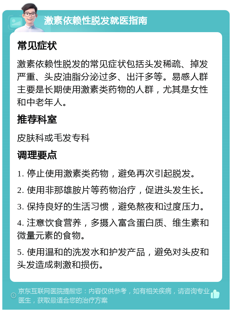 激素依赖性脱发就医指南 常见症状 激素依赖性脱发的常见症状包括头发稀疏、掉发严重、头皮油脂分泌过多、出汗多等。易感人群主要是长期使用激素类药物的人群，尤其是女性和中老年人。 推荐科室 皮肤科或毛发专科 调理要点 1. 停止使用激素类药物，避免再次引起脱发。 2. 使用非那雄胺片等药物治疗，促进头发生长。 3. 保持良好的生活习惯，避免熬夜和过度压力。 4. 注意饮食营养，多摄入富含蛋白质、维生素和微量元素的食物。 5. 使用温和的洗发水和护发产品，避免对头皮和头发造成刺激和损伤。