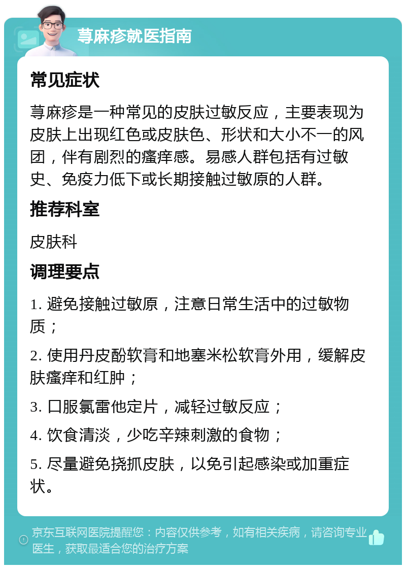 荨麻疹就医指南 常见症状 荨麻疹是一种常见的皮肤过敏反应，主要表现为皮肤上出现红色或皮肤色、形状和大小不一的风团，伴有剧烈的瘙痒感。易感人群包括有过敏史、免疫力低下或长期接触过敏原的人群。 推荐科室 皮肤科 调理要点 1. 避免接触过敏原，注意日常生活中的过敏物质； 2. 使用丹皮酚软膏和地塞米松软膏外用，缓解皮肤瘙痒和红肿； 3. 口服氯雷他定片，减轻过敏反应； 4. 饮食清淡，少吃辛辣刺激的食物； 5. 尽量避免挠抓皮肤，以免引起感染或加重症状。