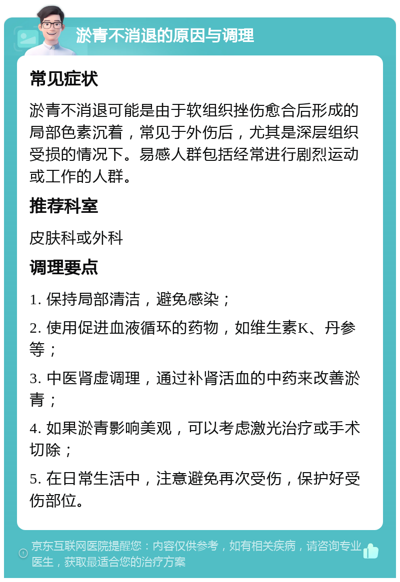 淤青不消退的原因与调理 常见症状 淤青不消退可能是由于软组织挫伤愈合后形成的局部色素沉着，常见于外伤后，尤其是深层组织受损的情况下。易感人群包括经常进行剧烈运动或工作的人群。 推荐科室 皮肤科或外科 调理要点 1. 保持局部清洁，避免感染； 2. 使用促进血液循环的药物，如维生素K、丹参等； 3. 中医肾虚调理，通过补肾活血的中药来改善淤青； 4. 如果淤青影响美观，可以考虑激光治疗或手术切除； 5. 在日常生活中，注意避免再次受伤，保护好受伤部位。