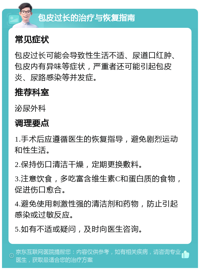 包皮过长的治疗与恢复指南 常见症状 包皮过长可能会导致性生活不适、尿道口红肿、包皮内有异味等症状，严重者还可能引起包皮炎、尿路感染等并发症。 推荐科室 泌尿外科 调理要点 1.手术后应遵循医生的恢复指导，避免剧烈运动和性生活。 2.保持伤口清洁干燥，定期更换敷料。 3.注意饮食，多吃富含维生素C和蛋白质的食物，促进伤口愈合。 4.避免使用刺激性强的清洁剂和药物，防止引起感染或过敏反应。 5.如有不适或疑问，及时向医生咨询。