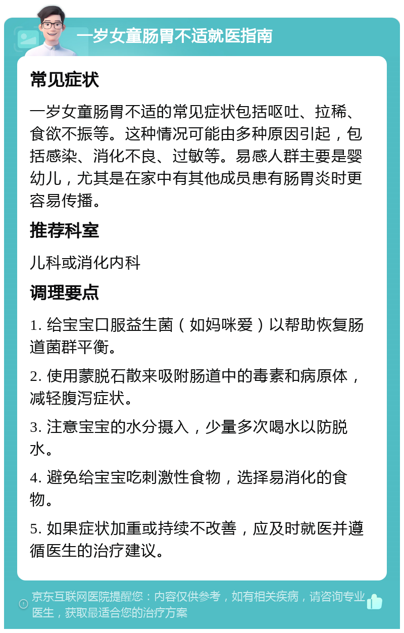 一岁女童肠胃不适就医指南 常见症状 一岁女童肠胃不适的常见症状包括呕吐、拉稀、食欲不振等。这种情况可能由多种原因引起，包括感染、消化不良、过敏等。易感人群主要是婴幼儿，尤其是在家中有其他成员患有肠胃炎时更容易传播。 推荐科室 儿科或消化内科 调理要点 1. 给宝宝口服益生菌（如妈咪爱）以帮助恢复肠道菌群平衡。 2. 使用蒙脱石散来吸附肠道中的毒素和病原体，减轻腹泻症状。 3. 注意宝宝的水分摄入，少量多次喝水以防脱水。 4. 避免给宝宝吃刺激性食物，选择易消化的食物。 5. 如果症状加重或持续不改善，应及时就医并遵循医生的治疗建议。