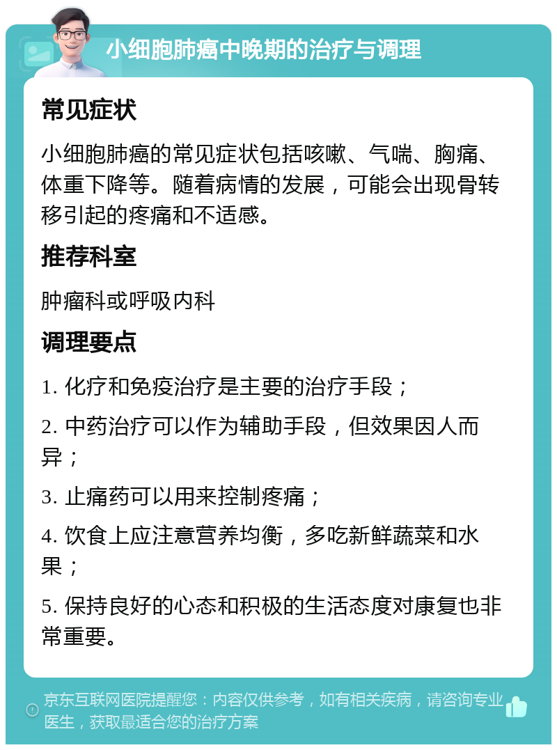 小细胞肺癌中晚期的治疗与调理 常见症状 小细胞肺癌的常见症状包括咳嗽、气喘、胸痛、体重下降等。随着病情的发展，可能会出现骨转移引起的疼痛和不适感。 推荐科室 肿瘤科或呼吸内科 调理要点 1. 化疗和免疫治疗是主要的治疗手段； 2. 中药治疗可以作为辅助手段，但效果因人而异； 3. 止痛药可以用来控制疼痛； 4. 饮食上应注意营养均衡，多吃新鲜蔬菜和水果； 5. 保持良好的心态和积极的生活态度对康复也非常重要。