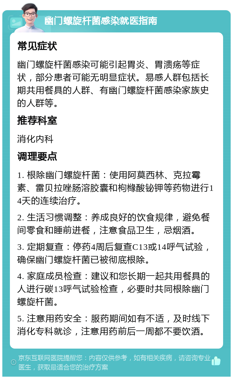 幽门螺旋杆菌感染就医指南 常见症状 幽门螺旋杆菌感染可能引起胃炎、胃溃疡等症状，部分患者可能无明显症状。易感人群包括长期共用餐具的人群、有幽门螺旋杆菌感染家族史的人群等。 推荐科室 消化内科 调理要点 1. 根除幽门螺旋杆菌：使用阿莫西林、克拉霉素、雷贝拉唑肠溶胶囊和枸橼酸铋钾等药物进行14天的连续治疗。 2. 生活习惯调整：养成良好的饮食规律，避免餐间零食和睡前进餐，注意食品卫生，忌烟酒。 3. 定期复查：停药4周后复查C13或14呼气试验，确保幽门螺旋杆菌已被彻底根除。 4. 家庭成员检查：建议和您长期一起共用餐具的人进行碳13呼气试验检查，必要时共同根除幽门螺旋杆菌。 5. 注意用药安全：服药期间如有不适，及时线下消化专科就诊，注意用药前后一周都不要饮酒。