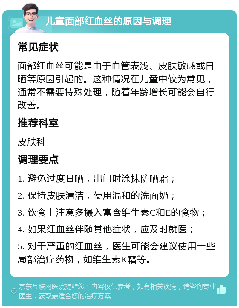 儿童面部红血丝的原因与调理 常见症状 面部红血丝可能是由于血管表浅、皮肤敏感或日晒等原因引起的。这种情况在儿童中较为常见，通常不需要特殊处理，随着年龄增长可能会自行改善。 推荐科室 皮肤科 调理要点 1. 避免过度日晒，出门时涂抹防晒霜； 2. 保持皮肤清洁，使用温和的洗面奶； 3. 饮食上注意多摄入富含维生素C和E的食物； 4. 如果红血丝伴随其他症状，应及时就医； 5. 对于严重的红血丝，医生可能会建议使用一些局部治疗药物，如维生素K霜等。