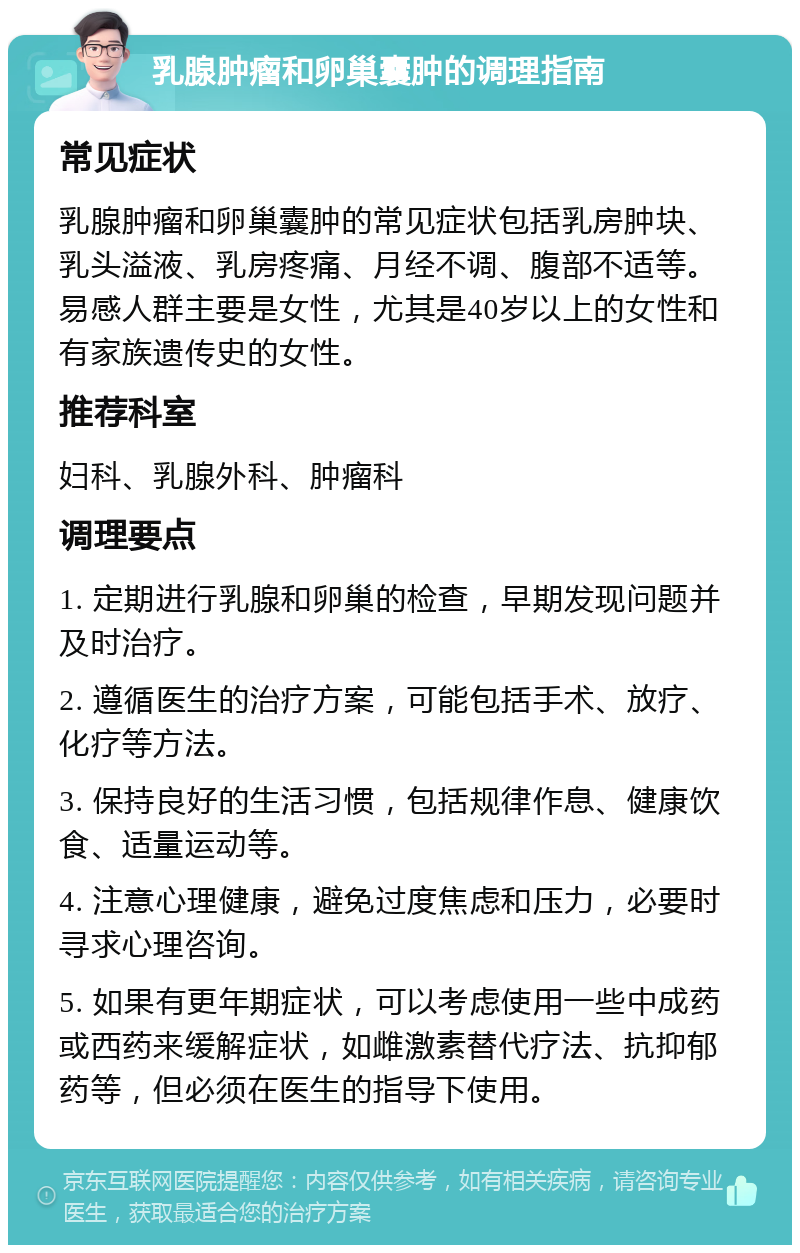 乳腺肿瘤和卵巢囊肿的调理指南 常见症状 乳腺肿瘤和卵巢囊肿的常见症状包括乳房肿块、乳头溢液、乳房疼痛、月经不调、腹部不适等。易感人群主要是女性，尤其是40岁以上的女性和有家族遗传史的女性。 推荐科室 妇科、乳腺外科、肿瘤科 调理要点 1. 定期进行乳腺和卵巢的检查，早期发现问题并及时治疗。 2. 遵循医生的治疗方案，可能包括手术、放疗、化疗等方法。 3. 保持良好的生活习惯，包括规律作息、健康饮食、适量运动等。 4. 注意心理健康，避免过度焦虑和压力，必要时寻求心理咨询。 5. 如果有更年期症状，可以考虑使用一些中成药或西药来缓解症状，如雌激素替代疗法、抗抑郁药等，但必须在医生的指导下使用。