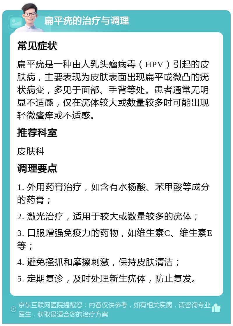 扁平疣的治疗与调理 常见症状 扁平疣是一种由人乳头瘤病毒（HPV）引起的皮肤病，主要表现为皮肤表面出现扁平或微凸的疣状病变，多见于面部、手背等处。患者通常无明显不适感，仅在疣体较大或数量较多时可能出现轻微瘙痒或不适感。 推荐科室 皮肤科 调理要点 1. 外用药膏治疗，如含有水杨酸、苯甲酸等成分的药膏； 2. 激光治疗，适用于较大或数量较多的疣体； 3. 口服增强免疫力的药物，如维生素C、维生素E等； 4. 避免搔抓和摩擦刺激，保持皮肤清洁； 5. 定期复诊，及时处理新生疣体，防止复发。