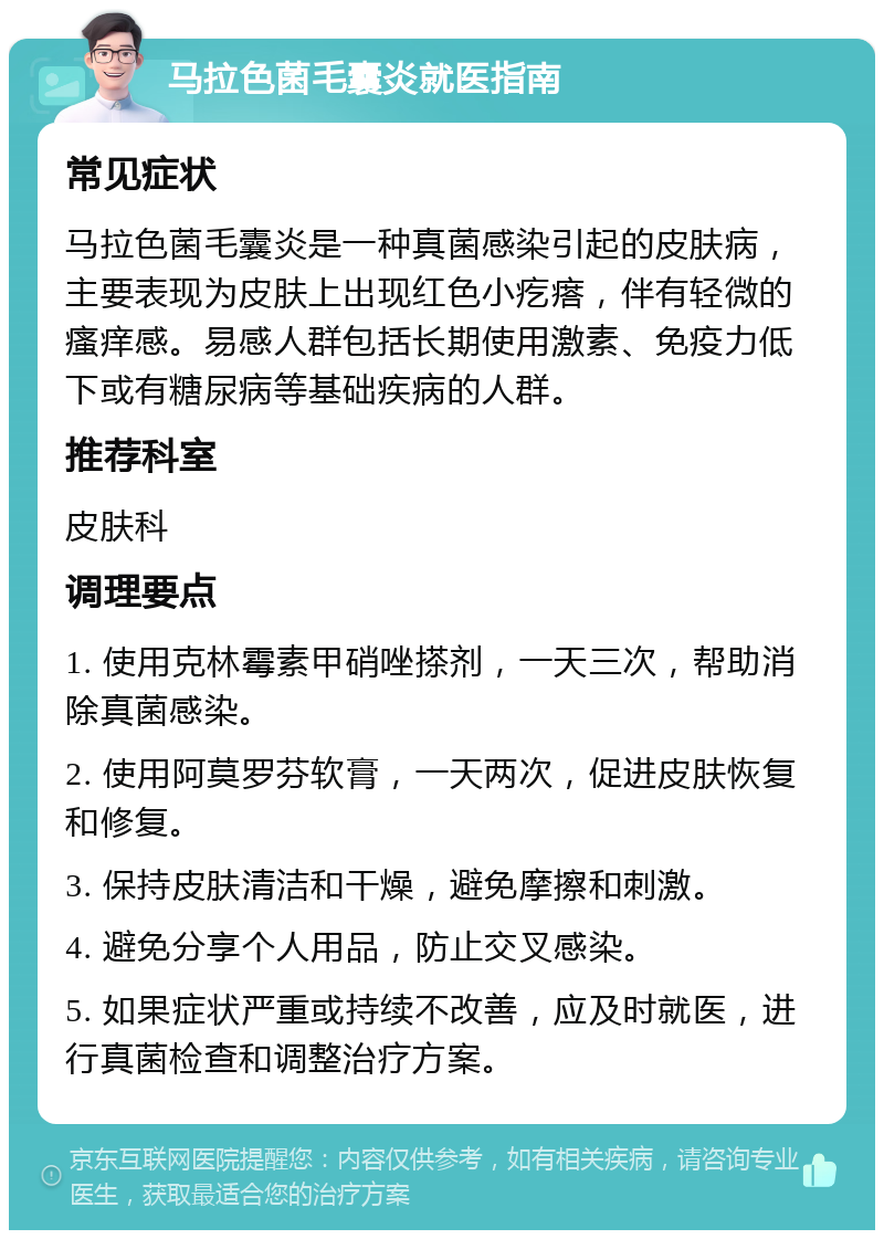 马拉色菌毛囊炎就医指南 常见症状 马拉色菌毛囊炎是一种真菌感染引起的皮肤病，主要表现为皮肤上出现红色小疙瘩，伴有轻微的瘙痒感。易感人群包括长期使用激素、免疫力低下或有糖尿病等基础疾病的人群。 推荐科室 皮肤科 调理要点 1. 使用克林霉素甲硝唑搽剂，一天三次，帮助消除真菌感染。 2. 使用阿莫罗芬软膏，一天两次，促进皮肤恢复和修复。 3. 保持皮肤清洁和干燥，避免摩擦和刺激。 4. 避免分享个人用品，防止交叉感染。 5. 如果症状严重或持续不改善，应及时就医，进行真菌检查和调整治疗方案。