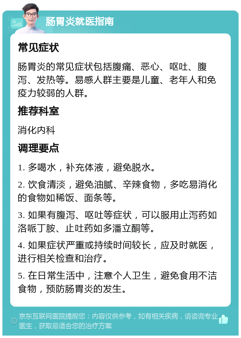 肠胃炎就医指南 常见症状 肠胃炎的常见症状包括腹痛、恶心、呕吐、腹泻、发热等。易感人群主要是儿童、老年人和免疫力较弱的人群。 推荐科室 消化内科 调理要点 1. 多喝水，补充体液，避免脱水。 2. 饮食清淡，避免油腻、辛辣食物，多吃易消化的食物如稀饭、面条等。 3. 如果有腹泻、呕吐等症状，可以服用止泻药如洛哌丁胺、止吐药如多潘立酮等。 4. 如果症状严重或持续时间较长，应及时就医，进行相关检查和治疗。 5. 在日常生活中，注意个人卫生，避免食用不洁食物，预防肠胃炎的发生。