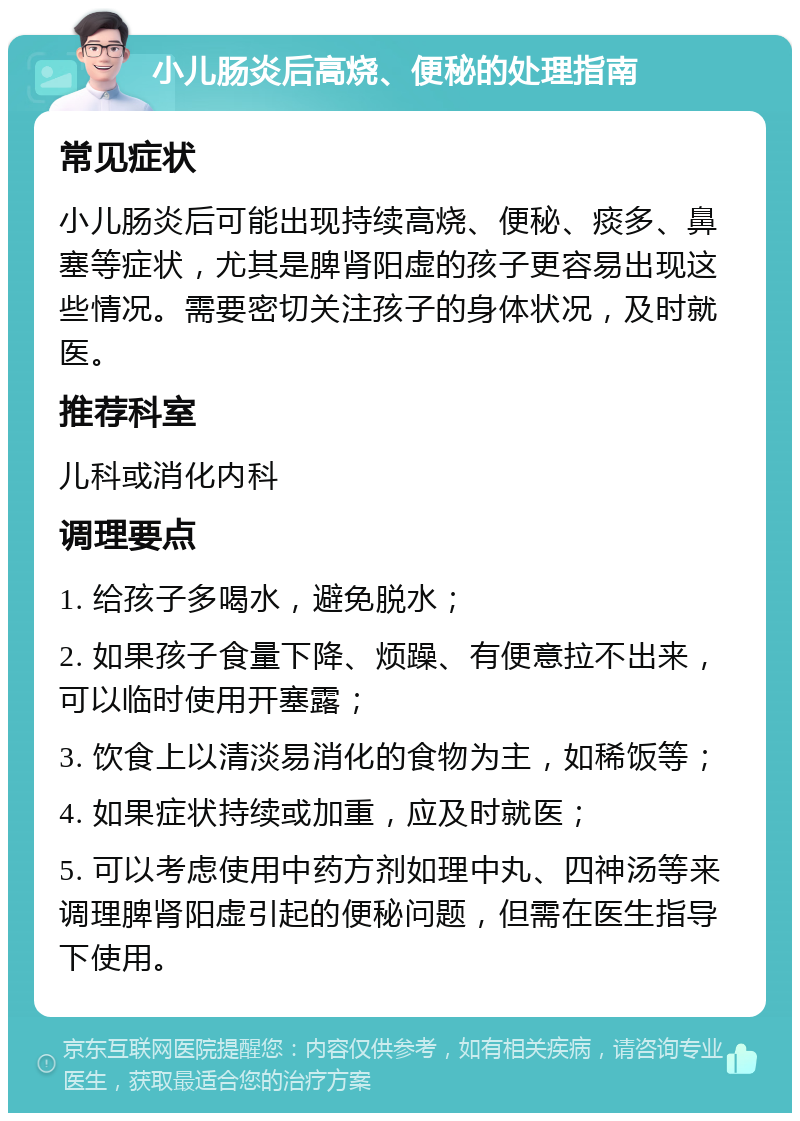 小儿肠炎后高烧、便秘的处理指南 常见症状 小儿肠炎后可能出现持续高烧、便秘、痰多、鼻塞等症状，尤其是脾肾阳虚的孩子更容易出现这些情况。需要密切关注孩子的身体状况，及时就医。 推荐科室 儿科或消化内科 调理要点 1. 给孩子多喝水，避免脱水； 2. 如果孩子食量下降、烦躁、有便意拉不出来，可以临时使用开塞露； 3. 饮食上以清淡易消化的食物为主，如稀饭等； 4. 如果症状持续或加重，应及时就医； 5. 可以考虑使用中药方剂如理中丸、四神汤等来调理脾肾阳虚引起的便秘问题，但需在医生指导下使用。