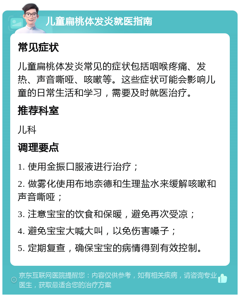 儿童扁桃体发炎就医指南 常见症状 儿童扁桃体发炎常见的症状包括咽喉疼痛、发热、声音嘶哑、咳嗽等。这些症状可能会影响儿童的日常生活和学习，需要及时就医治疗。 推荐科室 儿科 调理要点 1. 使用金振口服液进行治疗； 2. 做雾化使用布地奈德和生理盐水来缓解咳嗽和声音嘶哑； 3. 注意宝宝的饮食和保暖，避免再次受凉； 4. 避免宝宝大喊大叫，以免伤害嗓子； 5. 定期复查，确保宝宝的病情得到有效控制。