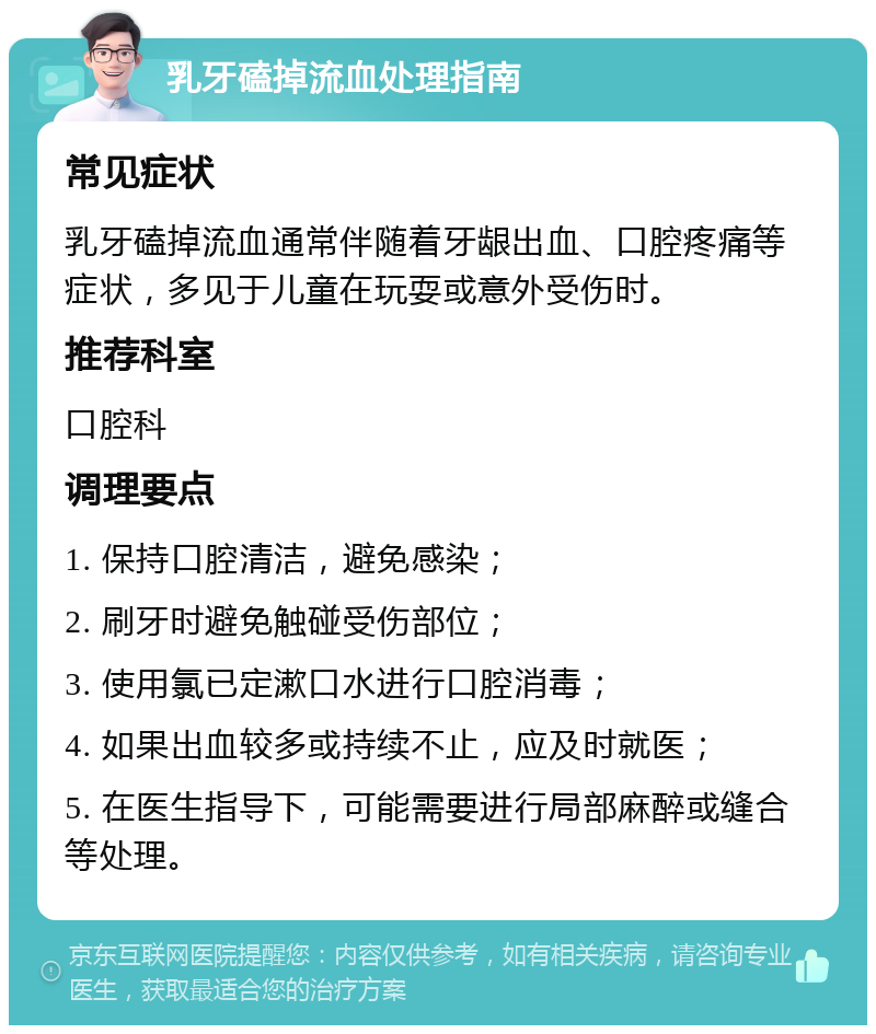 乳牙磕掉流血处理指南 常见症状 乳牙磕掉流血通常伴随着牙龈出血、口腔疼痛等症状，多见于儿童在玩耍或意外受伤时。 推荐科室 口腔科 调理要点 1. 保持口腔清洁，避免感染； 2. 刷牙时避免触碰受伤部位； 3. 使用氯已定漱口水进行口腔消毒； 4. 如果出血较多或持续不止，应及时就医； 5. 在医生指导下，可能需要进行局部麻醉或缝合等处理。