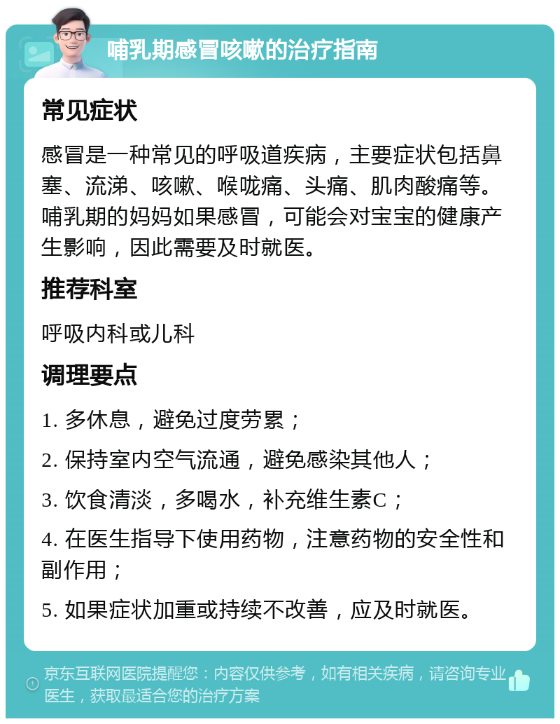 哺乳期感冒咳嗽的治疗指南 常见症状 感冒是一种常见的呼吸道疾病，主要症状包括鼻塞、流涕、咳嗽、喉咙痛、头痛、肌肉酸痛等。哺乳期的妈妈如果感冒，可能会对宝宝的健康产生影响，因此需要及时就医。 推荐科室 呼吸内科或儿科 调理要点 1. 多休息，避免过度劳累； 2. 保持室内空气流通，避免感染其他人； 3. 饮食清淡，多喝水，补充维生素C； 4. 在医生指导下使用药物，注意药物的安全性和副作用； 5. 如果症状加重或持续不改善，应及时就医。