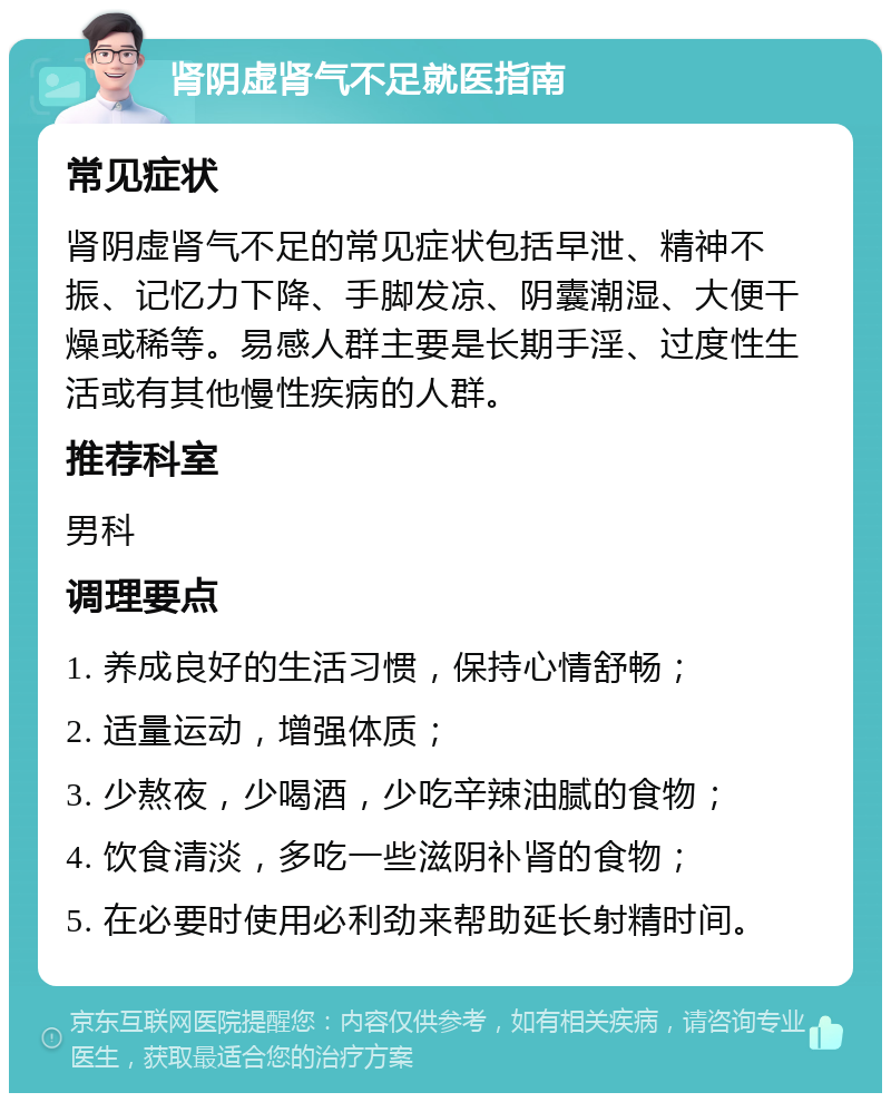 肾阴虚肾气不足就医指南 常见症状 肾阴虚肾气不足的常见症状包括早泄、精神不振、记忆力下降、手脚发凉、阴囊潮湿、大便干燥或稀等。易感人群主要是长期手淫、过度性生活或有其他慢性疾病的人群。 推荐科室 男科 调理要点 1. 养成良好的生活习惯，保持心情舒畅； 2. 适量运动，增强体质； 3. 少熬夜，少喝酒，少吃辛辣油腻的食物； 4. 饮食清淡，多吃一些滋阴补肾的食物； 5. 在必要时使用必利劲来帮助延长射精时间。