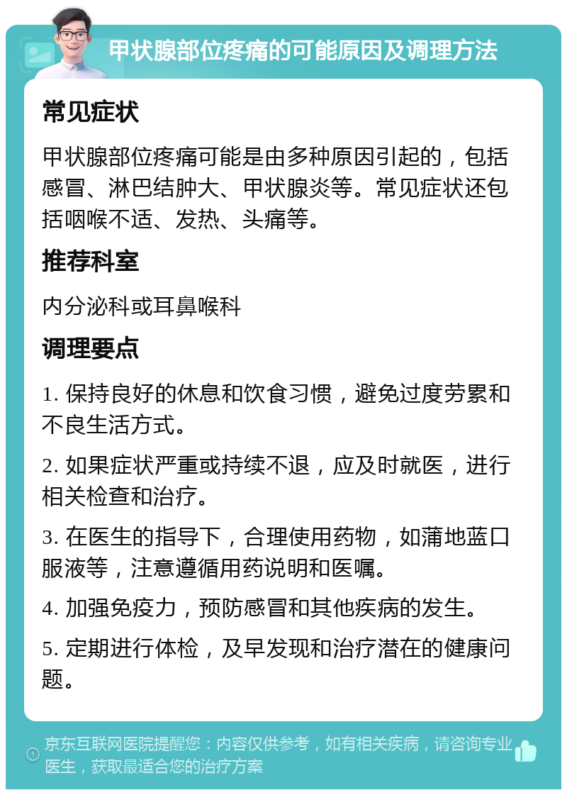 甲状腺部位疼痛的可能原因及调理方法 常见症状 甲状腺部位疼痛可能是由多种原因引起的，包括感冒、淋巴结肿大、甲状腺炎等。常见症状还包括咽喉不适、发热、头痛等。 推荐科室 内分泌科或耳鼻喉科 调理要点 1. 保持良好的休息和饮食习惯，避免过度劳累和不良生活方式。 2. 如果症状严重或持续不退，应及时就医，进行相关检查和治疗。 3. 在医生的指导下，合理使用药物，如蒲地蓝口服液等，注意遵循用药说明和医嘱。 4. 加强免疫力，预防感冒和其他疾病的发生。 5. 定期进行体检，及早发现和治疗潜在的健康问题。