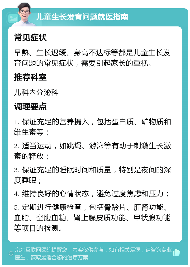 儿童生长发育问题就医指南 常见症状 早熟、生长迟缓、身高不达标等都是儿童生长发育问题的常见症状，需要引起家长的重视。 推荐科室 儿科内分泌科 调理要点 1. 保证充足的营养摄入，包括蛋白质、矿物质和维生素等； 2. 适当运动，如跳绳、游泳等有助于刺激生长激素的释放； 3. 保证充足的睡眠时间和质量，特别是夜间的深度睡眠； 4. 维持良好的心情状态，避免过度焦虑和压力； 5. 定期进行健康检查，包括骨龄片、肝肾功能、血脂、空腹血糖、肾上腺皮质功能、甲状腺功能等项目的检测。