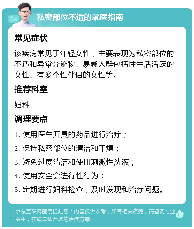 私密部位不适的就医指南 常见症状 该疾病常见于年轻女性，主要表现为私密部位的不适和异常分泌物。易感人群包括性生活活跃的女性、有多个性伴侣的女性等。 推荐科室 妇科 调理要点 1. 使用医生开具的药品进行治疗； 2. 保持私密部位的清洁和干燥； 3. 避免过度清洁和使用刺激性洗液； 4. 使用安全套进行性行为； 5. 定期进行妇科检查，及时发现和治疗问题。