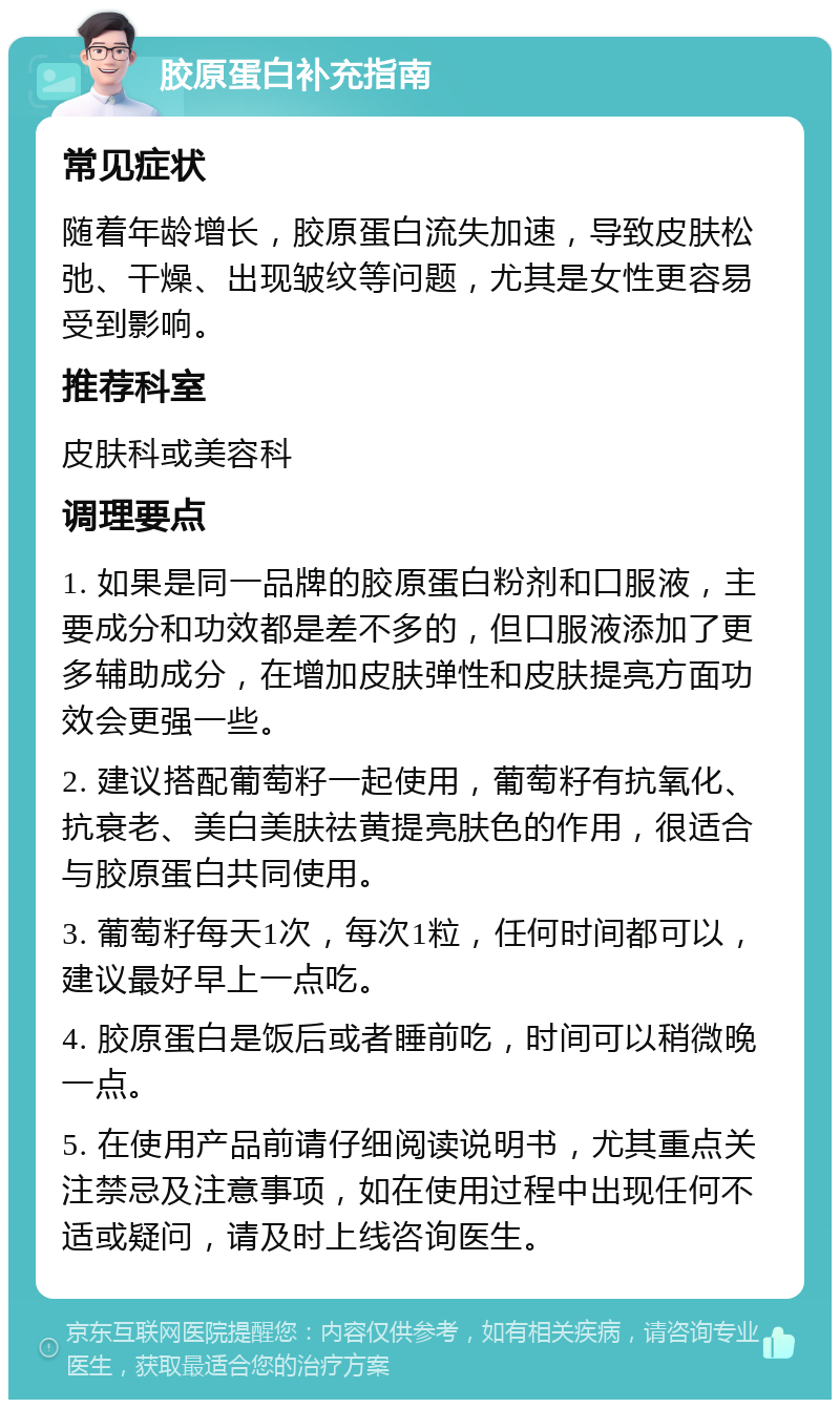 胶原蛋白补充指南 常见症状 随着年龄增长，胶原蛋白流失加速，导致皮肤松弛、干燥、出现皱纹等问题，尤其是女性更容易受到影响。 推荐科室 皮肤科或美容科 调理要点 1. 如果是同一品牌的胶原蛋白粉剂和口服液，主要成分和功效都是差不多的，但口服液添加了更多辅助成分，在增加皮肤弹性和皮肤提亮方面功效会更强一些。 2. 建议搭配葡萄籽一起使用，葡萄籽有抗氧化、抗衰老、美白美肤祛黄提亮肤色的作用，很适合与胶原蛋白共同使用。 3. 葡萄籽每天1次，每次1粒，任何时间都可以，建议最好早上一点吃。 4. 胶原蛋白是饭后或者睡前吃，时间可以稍微晚一点。 5. 在使用产品前请仔细阅读说明书，尤其重点关注禁忌及注意事项，如在使用过程中出现任何不适或疑问，请及时上线咨询医生。