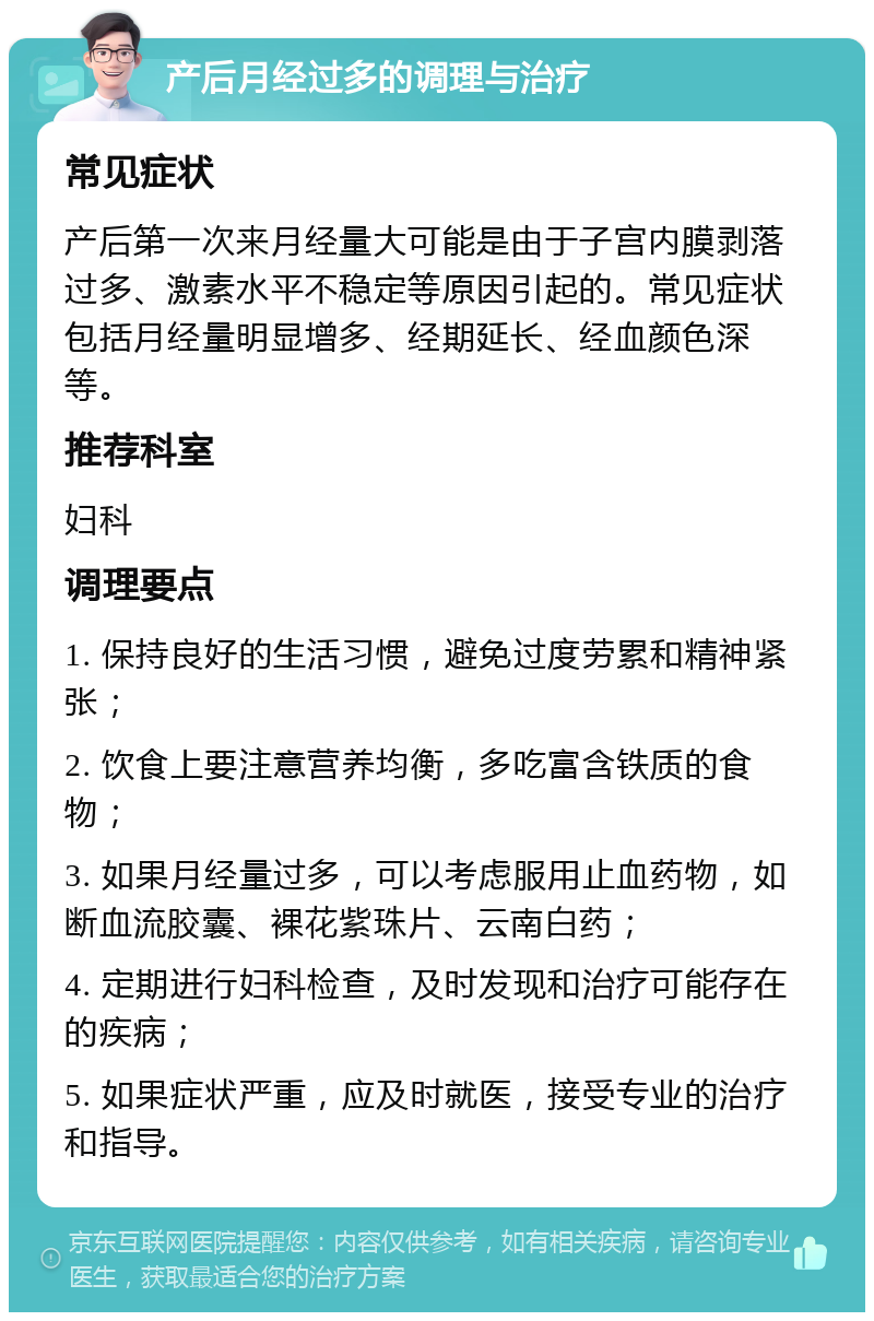 产后月经过多的调理与治疗 常见症状 产后第一次来月经量大可能是由于子宫内膜剥落过多、激素水平不稳定等原因引起的。常见症状包括月经量明显增多、经期延长、经血颜色深等。 推荐科室 妇科 调理要点 1. 保持良好的生活习惯，避免过度劳累和精神紧张； 2. 饮食上要注意营养均衡，多吃富含铁质的食物； 3. 如果月经量过多，可以考虑服用止血药物，如断血流胶囊、裸花紫珠片、云南白药； 4. 定期进行妇科检查，及时发现和治疗可能存在的疾病； 5. 如果症状严重，应及时就医，接受专业的治疗和指导。