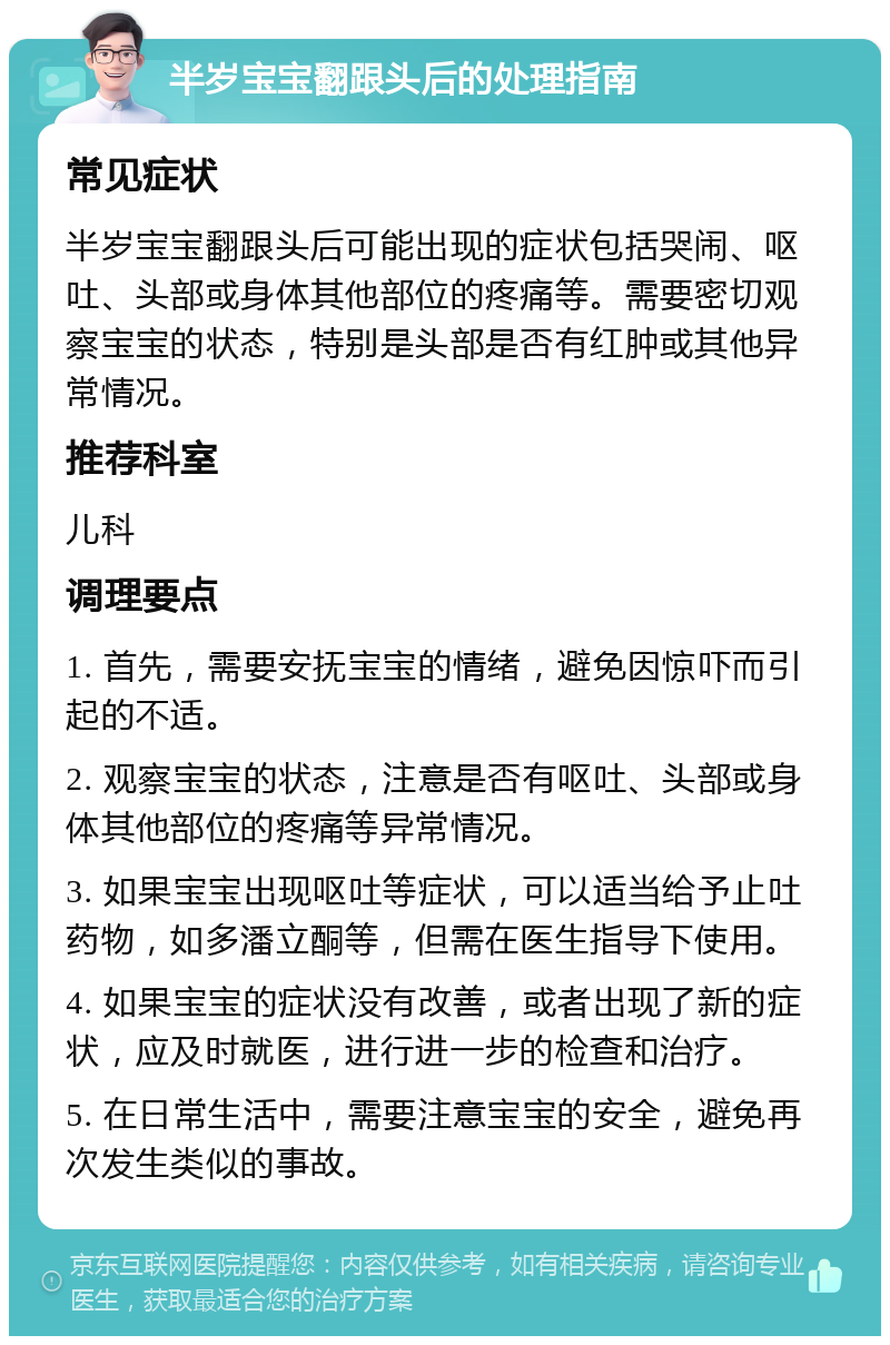 半岁宝宝翻跟头后的处理指南 常见症状 半岁宝宝翻跟头后可能出现的症状包括哭闹、呕吐、头部或身体其他部位的疼痛等。需要密切观察宝宝的状态，特别是头部是否有红肿或其他异常情况。 推荐科室 儿科 调理要点 1. 首先，需要安抚宝宝的情绪，避免因惊吓而引起的不适。 2. 观察宝宝的状态，注意是否有呕吐、头部或身体其他部位的疼痛等异常情况。 3. 如果宝宝出现呕吐等症状，可以适当给予止吐药物，如多潘立酮等，但需在医生指导下使用。 4. 如果宝宝的症状没有改善，或者出现了新的症状，应及时就医，进行进一步的检查和治疗。 5. 在日常生活中，需要注意宝宝的安全，避免再次发生类似的事故。