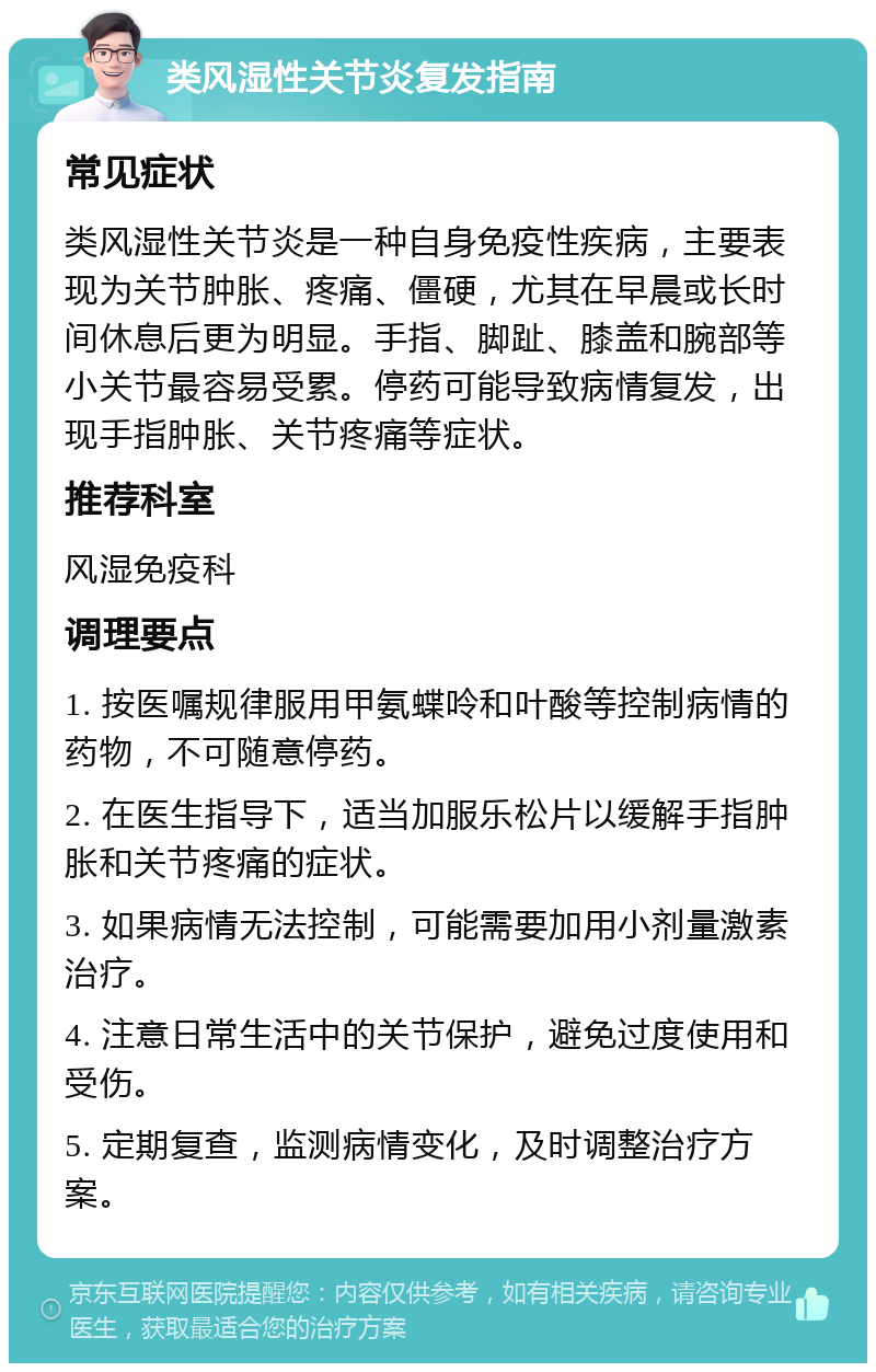 类风湿性关节炎复发指南 常见症状 类风湿性关节炎是一种自身免疫性疾病，主要表现为关节肿胀、疼痛、僵硬，尤其在早晨或长时间休息后更为明显。手指、脚趾、膝盖和腕部等小关节最容易受累。停药可能导致病情复发，出现手指肿胀、关节疼痛等症状。 推荐科室 风湿免疫科 调理要点 1. 按医嘱规律服用甲氨蝶呤和叶酸等控制病情的药物，不可随意停药。 2. 在医生指导下，适当加服乐松片以缓解手指肿胀和关节疼痛的症状。 3. 如果病情无法控制，可能需要加用小剂量激素治疗。 4. 注意日常生活中的关节保护，避免过度使用和受伤。 5. 定期复查，监测病情变化，及时调整治疗方案。