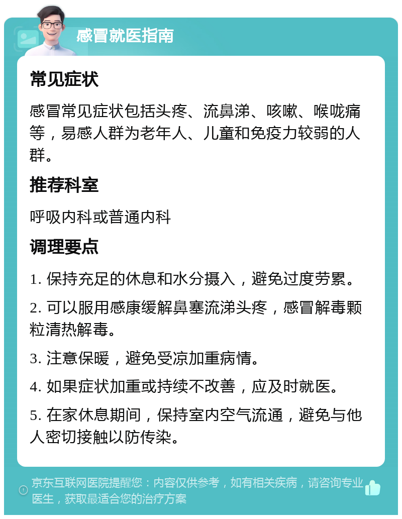 感冒就医指南 常见症状 感冒常见症状包括头疼、流鼻涕、咳嗽、喉咙痛等，易感人群为老年人、儿童和免疫力较弱的人群。 推荐科室 呼吸内科或普通内科 调理要点 1. 保持充足的休息和水分摄入，避免过度劳累。 2. 可以服用感康缓解鼻塞流涕头疼，感冒解毒颗粒清热解毒。 3. 注意保暖，避免受凉加重病情。 4. 如果症状加重或持续不改善，应及时就医。 5. 在家休息期间，保持室内空气流通，避免与他人密切接触以防传染。