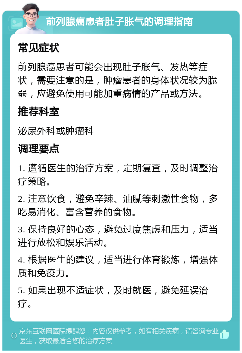 前列腺癌患者肚子胀气的调理指南 常见症状 前列腺癌患者可能会出现肚子胀气、发热等症状，需要注意的是，肿瘤患者的身体状况较为脆弱，应避免使用可能加重病情的产品或方法。 推荐科室 泌尿外科或肿瘤科 调理要点 1. 遵循医生的治疗方案，定期复查，及时调整治疗策略。 2. 注意饮食，避免辛辣、油腻等刺激性食物，多吃易消化、富含营养的食物。 3. 保持良好的心态，避免过度焦虑和压力，适当进行放松和娱乐活动。 4. 根据医生的建议，适当进行体育锻炼，增强体质和免疫力。 5. 如果出现不适症状，及时就医，避免延误治疗。