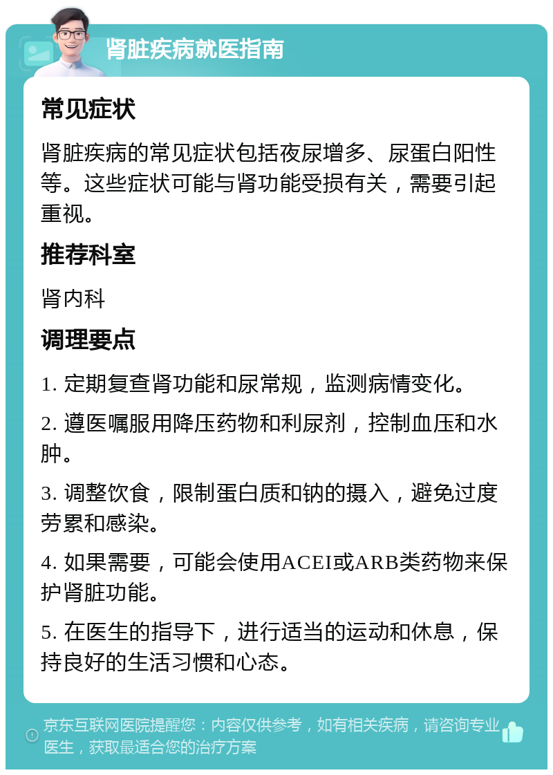 肾脏疾病就医指南 常见症状 肾脏疾病的常见症状包括夜尿增多、尿蛋白阳性等。这些症状可能与肾功能受损有关，需要引起重视。 推荐科室 肾内科 调理要点 1. 定期复查肾功能和尿常规，监测病情变化。 2. 遵医嘱服用降压药物和利尿剂，控制血压和水肿。 3. 调整饮食，限制蛋白质和钠的摄入，避免过度劳累和感染。 4. 如果需要，可能会使用ACEI或ARB类药物来保护肾脏功能。 5. 在医生的指导下，进行适当的运动和休息，保持良好的生活习惯和心态。