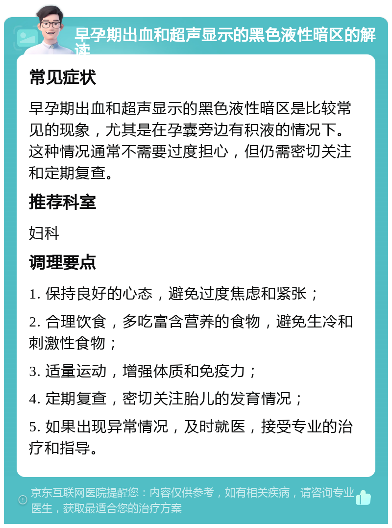 早孕期出血和超声显示的黑色液性暗区的解读 常见症状 早孕期出血和超声显示的黑色液性暗区是比较常见的现象，尤其是在孕囊旁边有积液的情况下。这种情况通常不需要过度担心，但仍需密切关注和定期复查。 推荐科室 妇科 调理要点 1. 保持良好的心态，避免过度焦虑和紧张； 2. 合理饮食，多吃富含营养的食物，避免生冷和刺激性食物； 3. 适量运动，增强体质和免疫力； 4. 定期复查，密切关注胎儿的发育情况； 5. 如果出现异常情况，及时就医，接受专业的治疗和指导。